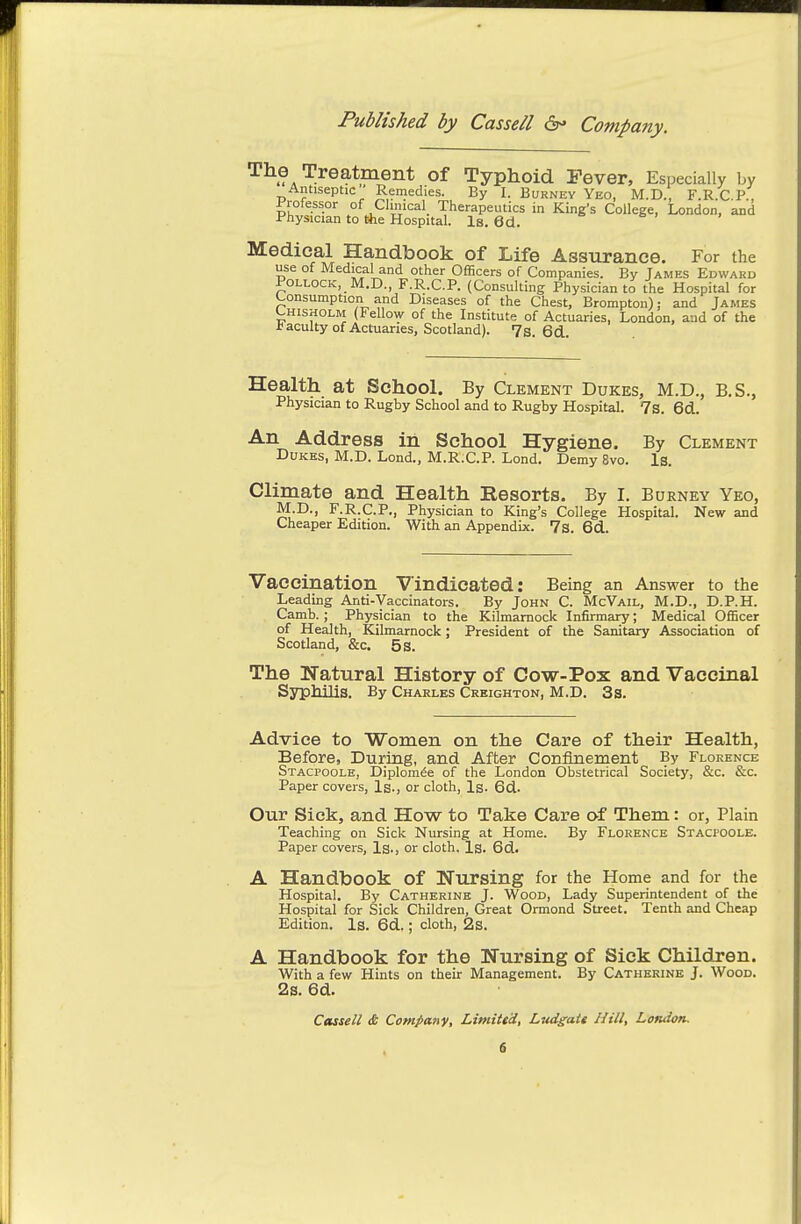 The Treatment of Typhoid Fever, Especially by Antiseptic Remedies. By I. Burney Yeo, M.D., F.R.C P., Professor of Clinical Therapeutics in King's College, London, and Physician to the Hospital. Is. 6d. Medical Handbook of Life Assurance. For the use of Medical and other Officers of Companies. By James Edward Pollock, M.D., F.R.C.P. (Consulting Physician to the Hospital for Consumption and Diseases of the Chest, Brompton); and James L.H1SH0LM (Fellow of the Institute of Actuaries, London, aud of the faculty of Actuaries, Scotland). 7s 6d Health at School. By Clement Dukes, M.D., B.S., Physician to Rugby School and to Rugby Hospital. 7s. 6d. An Address in School Hygiene. By Clement Dukes, M.D. Lond., M.R.C.P. Lond. Demy 8vo. Is. Climate and Health Resorts. By I. Burney Yeo, M.D., F.R.C.P., Physician to King's College Hospital. New and Cheaper Edition. With an Appendix. 73. 6d. Vaccination Vindicated: Being an Answer to the Leading Anti-Vaccinators. By John C. McVail, M.D., D.P.H. Camb. ; Physician to the Kilmarnock Infirmary; Medical Officer of Health, Kilmarnock; President of the Sanitary Association of Scotland, &c. 5 s. The Natural History of Cow-Pox and Vaccinal Syphilis. By Chakles Crbighton, M.D. 3s. Advice to Women on the Care of their Health, Before, During, and After Confinement By Florence Stacpoole, Diplom^e of the London Obstetrical Society, &c. &c. Paper covers. Is., or cloth. Is. 6d. Our Sick, and How to Take Care of Them: or, Plain Teaching on Sick Niu-sing at Home. By Florence Stacpoole. Paper covers, Is., or cloth. Is. 6d. A Handbook of Nursing for the Home and for the Hospital. By Catherine J. Wood, Lady Superintendent of the Hospital for Sick Children, Great Ormond Street. Tenth and Cheap Edition. Is. 6d.; cloth, 2s. A Handbook for the Nursing of Sick Children. With a few Hints on their Management. By Catherine J. Wood. 2s. 6d.