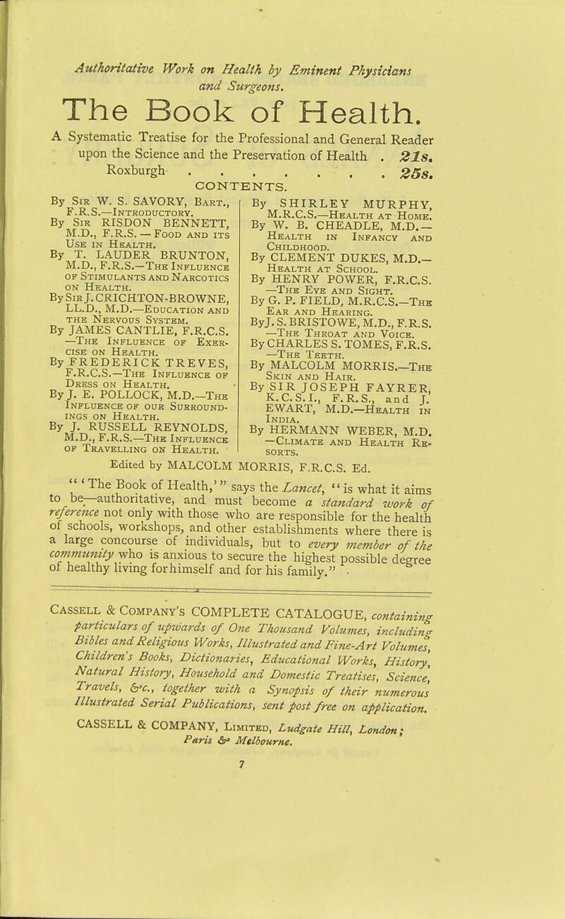 Authoritative Work on Health by Eminent Physicians and Surgeons. The Book of Health. A Systematic Treatise for the Professional and General Reader upon the Science and the Preservation of Health . 21Sm Roxburgh 25s. CONTENTS. By Sir W. S. SAVORY, Bart., F.R.S.—Introductory. By Sir RISDON BENNETT, M.D., F.R.S. —Food and its Use in Health. By T. LAUDER BRUNTON, M.D., F.R.S.-The Influence of Stimulants and Narcotics ON Health. BySiRj.CRICHTON-BROWNE, LL.D., M.D.—Education and the Nervous System. By JAMES CANTLIE, F.R.C.S. —The Influence of Exer- cise ON Health. By FREDERICK TREVES, F.R.C.S.—The Influence of Dress on Health. By J. E. POLLOCK, M.D.—The Influence of our Surround- ings ON Health. By J. RUSSELL REYNOLDS, M.D., F.R.S.—The Influence OF Travelling on Health. By SHIRLEY MURPHY, M.R.C.S.—Health at Home. By W. B. CHEADLE, M.D.— Health in Infancy and Childhood. By CLEMENT DUKES, M.D.— Health at School. By HENRY POWER, F.R.C.S. —The Eye and Sight. By G. P. FIELD, M.R.C.S.—The Ear and Hearing. ByJ.S.BRISTOWE,M.D.,F.R.S. —The Throat and Voice. By CHARLES S. TOMES, F.R.S, By MALCOLM MORRIS.—The Skin and Hair. By SIR JOSEPH FAYRER, K.C.S.I., F.R.S., and J. EWART, M.D.-Health in India. By HERMANN WEBER, M.D. —Climate and Health Re- sorts. Edited by MALCOLM MORRIS, F.R.C.S. Ed. 'The Book of Health,' says the Lancet, is what it aims to be_—authoritative, and must become a standard work of reference^oi only with those who are responsible for the health of schools, workshops, and other estabhshments where there is a large concourse of individuals, but to every member of the community who is anxious to secure the highest possible degree of healthy living forhimself and for his family. ■ Cassell & Company's COMPLETE CATALOGUE, containing particulars of upwards of One Thousand Volumes, including Bibles and Religious Works, Illustrated and Fine-Art Volumes, Children's Books, Dictionaries, Educational Works, History, Natural History, Household and Domestic Treatises, Science, Travels, b'c, together with a Synopsis of their numerous Illustrated Serial Publications, sejit post free on application. CASSELL & COMPANY, Limited, Ludgate Hill, London; Paris <5f Melbourne.