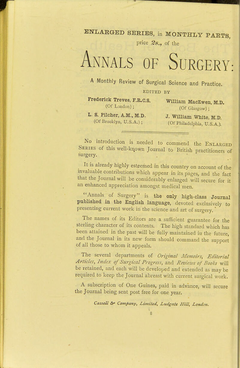 EN-LARGED SERIES, in MONTHLY PARTS, price 2s., of the AniNALS OF SuRGERY: A Monthly Review of Surgical Science and Practice. EDITED BY Frederick Treves, F.R.C.S. WUliam MacEwen, M.D. (Of London) ; (Qf Glasgow) ; L. S. PUcher. A.M., M.D. j. WUliam White, M.D (Of Brooklyn, U.S.A.) ; (Of PMadelphia, U.S.A.). ^ No introduction is needed to commend the Enlarged Series of this vvell-kiiown Journal to British practitioners of surgery. It is already highly esteemed in this country on account of the mvaluable contributions which appear in its pages, and the fact that the Journal will be considerably enlarged will secure for it an enhanced appreciation amongst medical men. Annals of Surgery is the only high-class Journal published in the English language, devoted exclusively to presenting current work in the science and art of surgery. The names of its Editors are a sufficient guarantee for the sterling character of its contents. The high standard which has been attained in the past will be fully maintained iu the future, and the Journal in its new form should command the support of all those to whom it appeals. The several departments of Original Memoirs, Editorial Articles, Index of Surgical Progress, and Reviews of Books will be retained, and each will be developed and extended as may be required to keep the Journal abreast with current surgical work. A subscription of One Guinea, paid in advance, will secure the Journal being sent post free for one year.