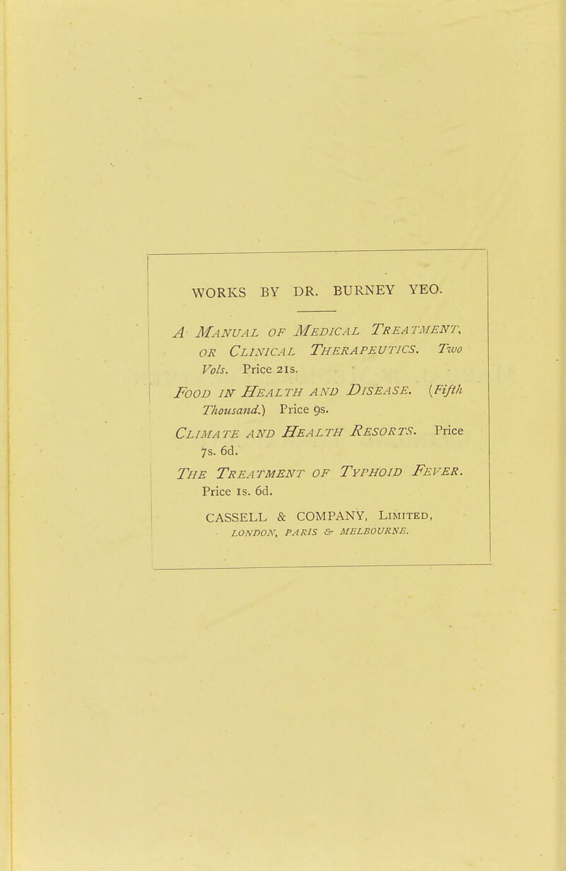 WORKS BY DR. BURNEY YEO. A Manual of Medical Treatment, OR Clinical Therapeutics. Two Vols. Price 21s. Food in Health and Disease. {Fifth Thousand.) Price 9s. Cl IMA TE A ND HeA L TH ReSOR TS. Price 7s. 6d. The Treatment of Tythoid Fever. Price IS. 6d. CASSELL & COMPANY, Limited, LONDOi\, PARIS & MELBOURSIE.