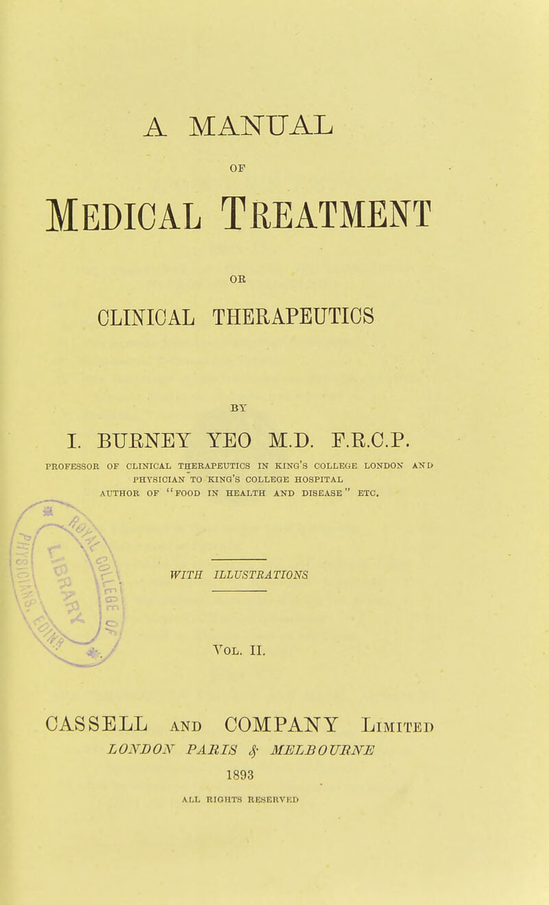 A MANUAL OF Medical Treatment OR CLINICAL THERAPEUTICS BT I. BUENEY YEO M.D. F.E.C.P. PROFESSOR OF CLINICAL THERAPEUTICS IN KINO'S COLLEGE LONDON AND PHYSICIAN TO king's COLLEGE HOSPITAL AUTHOR OF food IN HEALTH AND DISEASE ETC. WITH ILLUSTRATIONS Vol. II. CAS SELL AND COMPANY Limited LONBON PARIS of MELBOURNE 1893 ALL RIGHTS RESERVKD