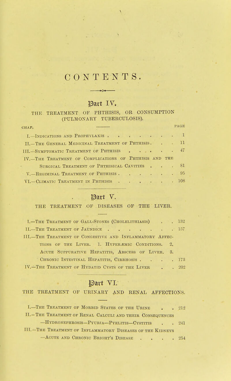CONTENTS. ■o Pact I^^. THE TREATMENT OF PHTHISIS, OB CONSUMPTION (PULMONARY TUBERCULOSIS). CHAP. : PAGE I.—Indications and Prophylaxis 1 II.—The General Medicinal Treatment of Phthisis. . . 11 III. —Symptomatic Treatment of Phthisis . ... . .47 IV. —The Treatment of Complications of Phthisis and the Surgical Treatment of Phthisical Cavities ... 81 v.—Regiminal Treatment of Phthisis 95 VI.—Climatic Treatment in Phthisis 108 Part V. THE TREATMENT OF DISEASES OF THE LIVER. I.—The Treatment of Gall-Stones (Cholelithiasis) II.—The Treatment of Jatindice III. —The Treatment of Congestive and Inflammatory Affec TiONS of the Liver. 1. Hyper^mic Conditions. 2, Acute Suppurative Hepatitis, Abscess of Liver. 3, Chronic Intestinal Hepatitis, Cirrhosis . IV. —The Treatment of Hydatid Cysts of the Liver 13-2 loT 173 20-2 Part VI. THE TREATMENT OF URINARY AND RENAL AFFECTIONS. I.—The Treatment of Morbid States of the Urine . . '212 II. —The Treatment of Renal Calculi and their Consequences —Hydronephrosis—Pyuria—Pyelitis—Cystitis . . 241 III. —The Treatment of Inflammatory Diseases of the Kidneys —Acute and Chronic Briout's Disease .... 254