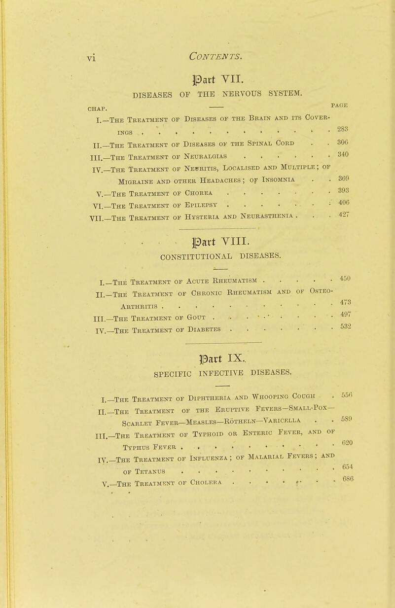 Pait YII. DISEASES OF THE NERVOUS SYSTEM. CHAP. P*'- I.—The Treatment of Diseases of the Brain and its Cover- INGS . ■ 283 II.—The Treatment of Diseases of the Spinal Cord . . 306 III, The Treatment of Neuralgias IV. —The Treatment of Neuritis, Localised and Multiple ; of Migraine and other Headaches ; of Insomnia V.—The Treatment of Chorea VI.—The Treatment of Epilepsy • part VIII. CONSTITUTIONAL DISEASES. 340 360 393 400 VII._The Treatment of Hysteria and Neurasthenia . . . 42, 450 I._Xhe Treatment of Acute Rheumatism .... II.—The Treatment of Chronic Eheumatism and of Osteo- Arthritis ni.—The Treatment of Gout . . . • . • . • • . 49i IV. The Treatment of Diabetes 532 Part IX.. SPECIFIC INFECTIVE DISEASES. I.—The Treatment of Diphtheria and Whooping Couqu II.—The Treatment of the Eruptive Fevers-Small-Pox— Scarlet Fbyer—Measles—Rotheln—Varicella HI.—The Treatment of Typhoid or Enteric Fever, and of Typhus Fever IV.—The Treatment of Influenza; of Malarial Fevers; and of Tetanus v.—The Treatment of Choleiia . . • • •■ 551 > 580 020 654 686