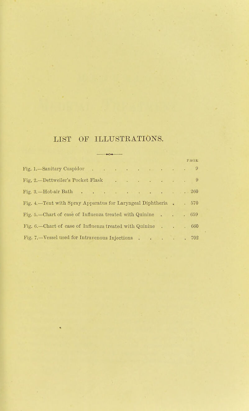 LIST OF ILLUSTRATIONS. PAGE Fig. 1.—Sanitary Cuspidor 9 Fig. 2.—Dettweiler's Pocket Flask 9 Fig. 3.—Hot-air Bath 2(50 Fig. 4.—Tent with Spray A]pparatus for Laryngeal Diphtheria . . 570 Fig. 5.—Cliart of case of Influenza treated with Quinine . . . 659 Fig. 6.—Chart of case of Influenza treated with Quinine . . . 660 Fig. 7.—Vessel used for Intravenous Injections 702