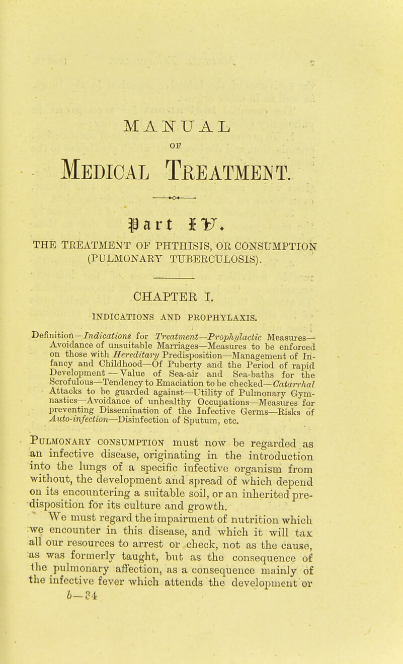 OF Medical Treatmeint. THE TEEATMENT OF PHTHISIS, OR CONSUMPTION (PULMONARY TUBERCULOSIS). CHAPTER I. INDICATIONS AND PROPHYLAXIS. Definiiion—Indications for Treatment—Prophylactic Measures- Avoidance of unsuitable Marriages—Measures to be enforced on those with Hereditary Predisposition—Management of In- fancy and Childhood—Of Puberty and the Period of rapid Development — Value of Sea-air and Sea-baths for the Scrofulous—Tendency to Emaciation to be checked—Catorr/ia? Attacks to be guarded against—Utility of Pulmonary Gym- nastics—Avoidance of imhealthy Occupations—Measures for preventing Dissemination of the Infective Germs—Risks of Auto-infection—Disinfection of Sputum, etc. Pulmonary consumption must now be regarded as an infective disease, originating in the introduction into the lungs of a specific infective organism from without, the development and spread of which depend on its encountering a suitable soil, or an inherited pre- disposition for its culture and growth. We must regard the impairment of nutrition which we encounter in this disease, and which it will tax all our resources to arrest or check, not as the cause, as was formerly taught, bub as the consequence of the pulmonary aflfection, as a consequence mainly of the infective fever which attends the development or 6—84