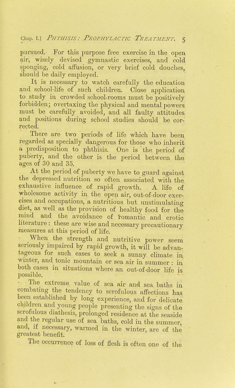 pursued. For this purpose free exercise in the open air, wisely devised gymnastic exercises, and cold sponging, cold affusion, or very brief cold douches, should be daily employed. It is necessary to watch carefully the education and school-life of such children. Close application to study in crowded school-rooms must be positively forbidden; overtaxing the physical and mental powers must be carefully avoided^ and all faulty attitudes and positions during school studies should be cor- rected. There are two periods of life which have been regarded as specially dangerous for those who inherit a predisposition to phthisis. One is the period of puberty, and the other is the period between the ages of 30 and 35. At the period of puberty we have to guard against the depressed nutrition so often associated with the. exhaustive influence of rapid growth. A life of wholesome activity in the ope^i air, out-of-door exer- cises and occupations, a nutritious but unstimulating diet, as well as the provision of healthy food for the mind and the avoidance of Romantic and erotic literature : these are wise and necessary precautionary measures at this period of life. _When the strength and nutritive power seem seriously impaired by rapid growth, it will be advan- tageous for such cases to seek a sunny climate in Avinter, and tonic mountain or sea air in summer : in both cases in situations where an out-of-door life is possible. - The extreme value of sea air and sea baths in combating the tendency to scrofulous aflfections has been established by long experience, and for delicate children and young people presenting the signs of the scrofulous diathesis, prolonged residence at the seaside and the regular use of sea baths, cold in the summer, and, if necessary, warmed in the winter, are of the greatest benefit. The occurrence of loss of flesh is often one of tlie