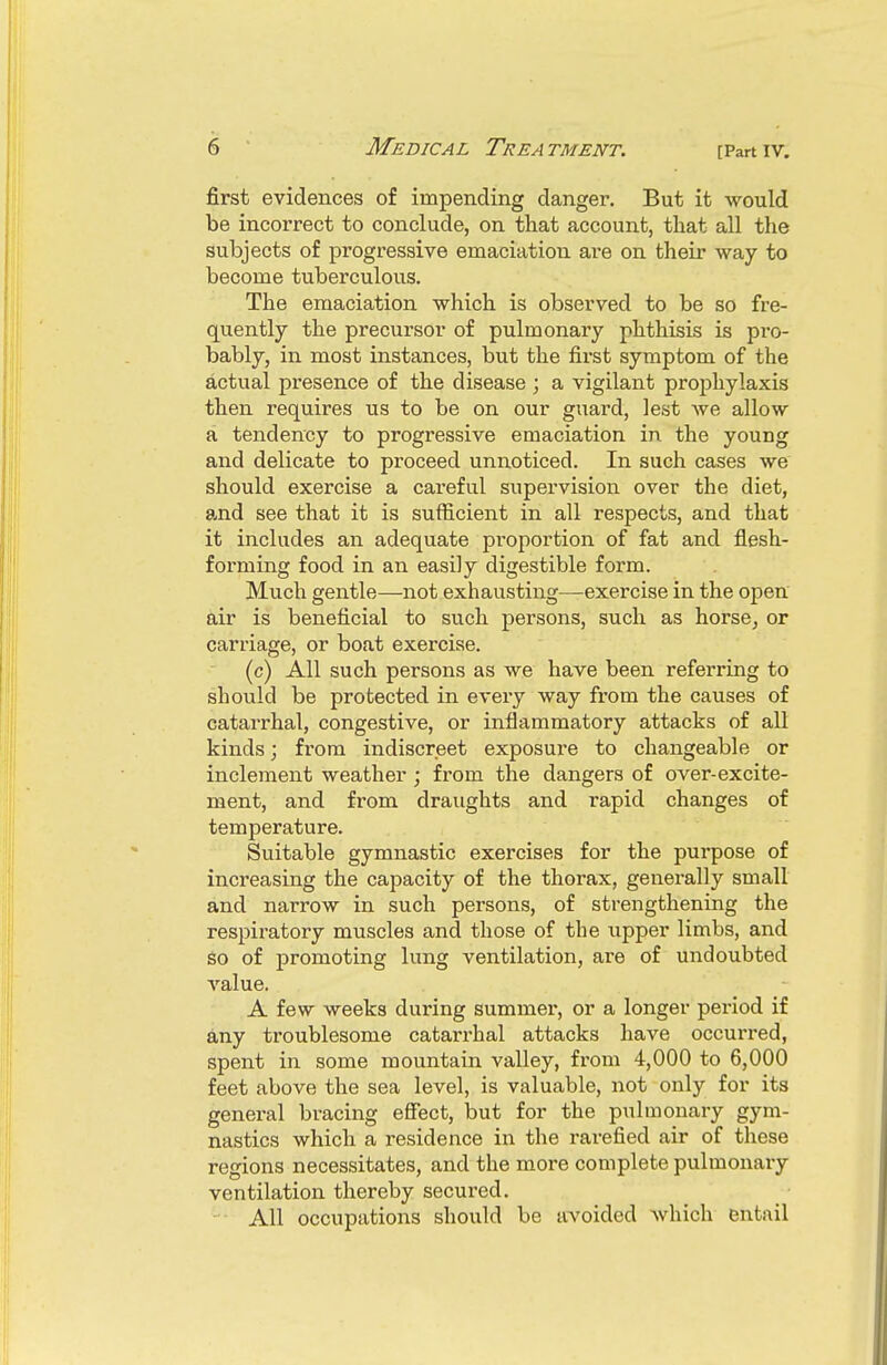 first evidences of impending danger. But it would be incorrect to conclude, on that account, that all the subjects of progressive emaciation are on their way to become tuberculous. The emaciation which is observed to be so fre- quently the precursor of pulmonary phthisis is pro- bably, in most instances, but the first symptom of the actual presence of the disease ; a vigilant prophylaxis then requires us to be on our guard, lest we allow a tendency to progressive emaciation in the young and delicate to proceed unnoticed. In such cases we should exercise a careful supervision over the diet, and see that it is sufficient in all respects, and that it includes an adequate proportion of fat and flesh- forming food in an easily digestible form. Much gentle—not exhausting—exercise in the open air is beneficial to such persons, such as horse^ or carriage, or boat exercise. (c) All such persons as we have been referring to should be protected in every way from the causes of catarrhal, congestive, or inflammatory attacks of all kinds; from indiscreet exposure to changeable or inclement weather ; from the dangers of over-excite- ment, and from draughts and rapid changes of temperature. Suitable gymnastic exercises for the purpose of increasing the capacity of the thorax, generally small and narrow in such persons, of strengthening the respiratory muscles and those of the upper limbs, and go of promoting lung ventilation, are of undoubted value. A few weeks during summer, or a longer period if any troublesome catarrhal attacks have occurred, spent in some mountain valley, from 4,000 to 6,000 feet above the sea level, is valuable, not only for its general bracing eflect, but for the pulmonary gym- nastics which a residence in the rarefied air of these regions necessitates, and the more complete pulmonary ventilation thereby secured. - All occupations should be avoided which entail