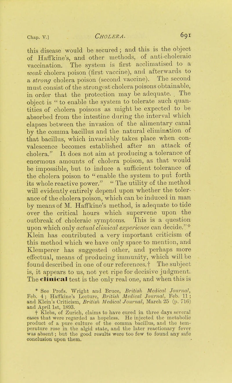 this disease would be secured; and this is the object of Haflfkine's, and other methods, of anti-choleraic vaccination. The system is first acclimatised to a weak cholera poison (first vaccine), and afterwards to a strong cholera poison (second vaccine). The second must consist of the strongest cholera poisons obtainable, in order that the protection may be adequate. . The object is  to enable the system to tolerate such quan- tities of cholera poisons as luight be expected to be absorbed from the intestine daring the interval which elapses between the invasion of the alimentary canal by the comma bacillus and the natural elimination of that bacillus, which invariably takes place when con- valescence becomes established after an attack of cholera. It does not aim at producing a tolerance of enormous amounts of cholera poison, as that would be impossible, but to induce a sufiicient tolerance of the cholera poison to  enable the system to put forth its whole reactive power.  The utility of the method will evidently entirely depend upon whether the toler- ance of the cholera poison, which can be induced in man by means of M. Haff'kine's method, is adequate to tide over the critical hours which supervene upon the outbreak of choleraic symptoms. This is a question upon which only actual clinical experie^ice can decide.''' Klein has contributed a very important criticism of this method which we have only space to mention, and Klemperer has suggested other, and perhaps more effectual, means of producing immunity, which will be found described in one of our references.! The subject is, it appears to us, not yet ripe for decisive judgment. The clinical test is the only real one, and when this is * See Profs. 'Wright and Bruce, British Medical Journal, Feb. 4; Haflfkine's Lecture, British Alcdical Journal, Feb. 11; and Klein's Criticism, British Medical Joariial, March 25 (p. 710) and April 1st, 1893. t Klebs, of Zurich, claims to have cured in three days several cases that were regarded as hopeless. He injected tlie metabolic product of a pure culture of the comma bacillus, and the tem- perature rose in the algid state, and the later reactionary fever was absent; l)ut the good results were too few to found any safe concluflioa upon them.