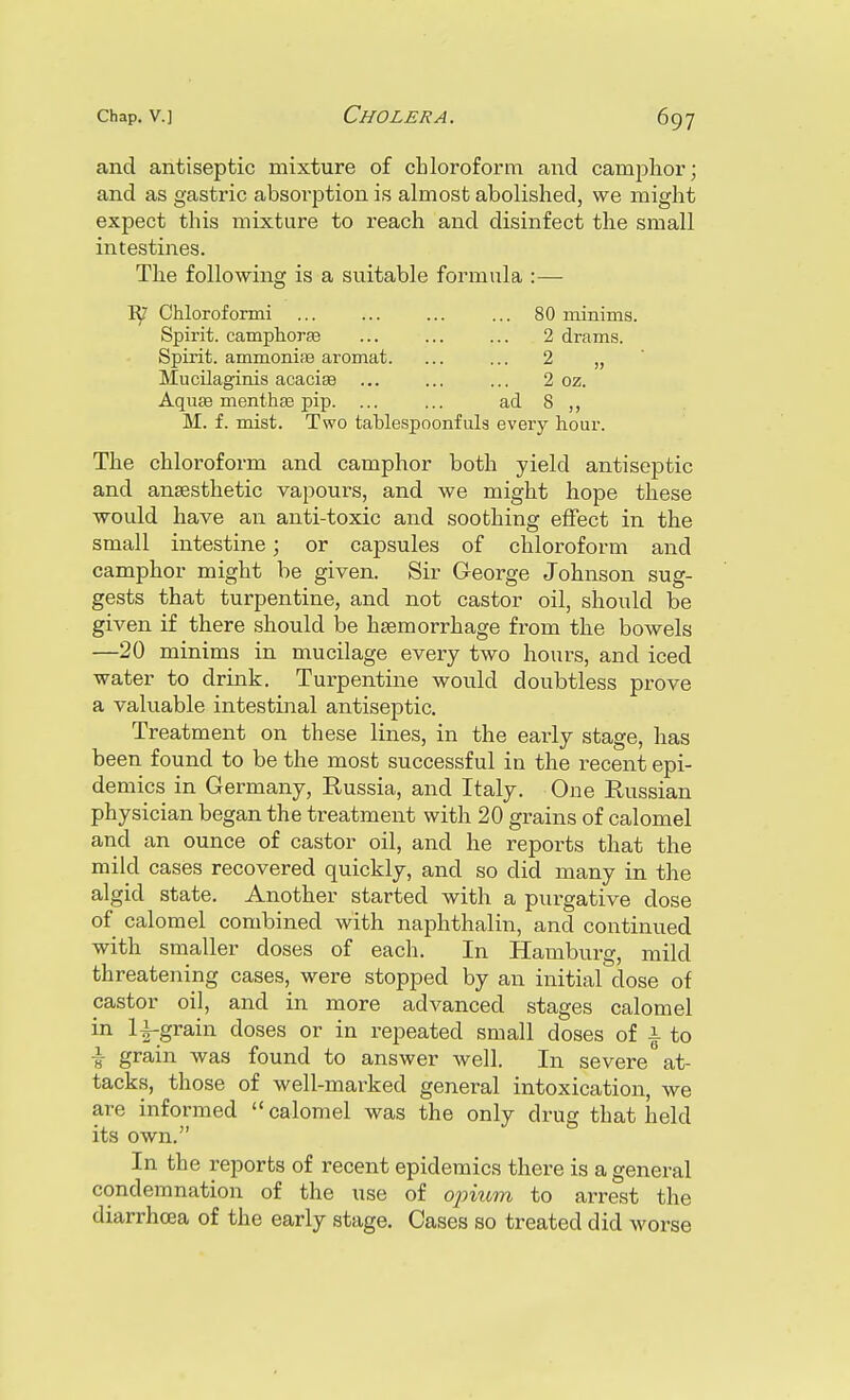 and antiseptic mixture of chloroform and camphor; and as gastric absorption is almost abolished, we might expect this mixture to reach and disinfect the small intestines. The following is a suitable formula :— ly' Chloroformi ... ... ... ... 80 minims. Spirit, camphorse ... 2 drams. Spirit. ammonirB aromat. ... ... 2 „ Mucilaginis acaciffi ... ... ... 2 oz. AquEe menthas pip. ... ... ad 8 ,, M. f. mist. Two tablespoonfuls eveiy hour. The chloroform and camphor both yield antiseptic and anaesthetic vapours, and we might hope these would have an anti-toxic and soothing effect in the small intestine; or capsules of chloroform and camphor might be given. Sir George Johnson sug- gests that turpentine, and not castor oil, should be given if there should be haemorrhage from the bowels —20 minims in mucilage every two hours, and iced water to drink. Turpentine would doubtless prove a valuable intestinal antiseptic. Treatment on these lines, in the early stage, has been found to be the most successful in the recent epi- demics in Germany, Russia, and Italy. One Russian physician began the treatment with 20 grains of calomel and an ounce of castor oil, and he reports that the mild cases recovered quickly, and so did many in the algid state. Another started with a purgative dose of calomel combined with naphthalin, and continued with smaller doses of each. In Hamburg, mild threatening cases, were stopped by an initial dose of castor oil, and in more advanced stages calomel in li-grain doses or in repeated small doses of \ to \ grain was found to answer well. In severe at- tacks, those of well-marked general intoxication, we are informed  calomel was the only drug that held its own. In the i-eports of recent epidemics there is a general condemnation of the use of opkim to arrest the diarrhoea of the early stage. Cases so treated did worse