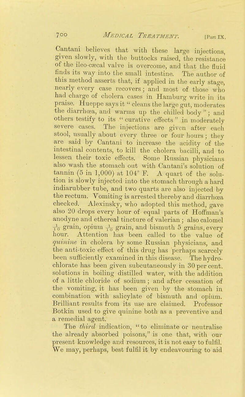 Cantani believes that with these large injections, given slowly, with tlie buttocks raised, the resistance of the ileo-ca3cal valve is overcome, and that the fluid finds its way into the small intestine. The author of this method asserts that, if applied in the early stage, nearly every case recovers; and most of those v,'ho had charge of cholera cases in Haraburg write in its praise. Hueppe says it  cleans the large gut, moderates the diarrhoea, and warms up the chilled body ; and others testify to its  curative effects  in moderately severe cases. The injections are given after eacli stool, usually about every three or four hours; they are said by Cantani to increase the acidity of the intestinal contents, to kill the cholera bacilli, and to lessen their toxic effects. Some Russian physicians also wash the stomach out with Cantani's solution of tannin (5 in 1,000) at 104° F. A quart of the solu- tion is slowly injected into the stomach through a hard indiarubber tube, and two quarts are also injected by the rectum. Vomiting is arrested thereby and diai-rhoea checked. Alexinsky, who adopted this method, gave also 20 drops every hour of equal parts of Hoffman's anodyne and ethereal tincture of valerian; also calomel ■jJq grain, opium grain, and bismuth 5 gi-ains, every hour. Attention has been called to the value of quinine in cholera by some Russian pliysicians, and the anti-toxic effect of this drug has perhaps scarcely been sufficiently examined in this disease. The hydro- chlorate has been given subcutaneously in 30 per cent, solutions in boiling distilled water, with the addition of a little chloride of sodium; and after cessation of the vomiting, it has been given by the stomach in combination with salicylate of bismuth and opium. Brilliant results from its use are claimed. Professor Botkin used to give quinine both as a preventive and a remedial agent. The third indication, to eliminate or neutralise the already absorbed poisons, is one that, with our pi'esent knowledge and resources, it is not easy to fulfil. We may, j)erhaps, best fulfil it by endeavouring to aid