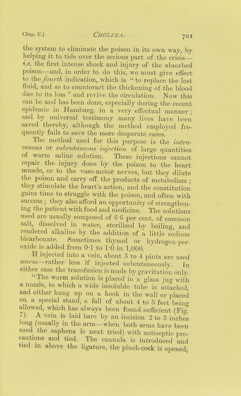the system to eliminate the poison in its own way, by helping it to tide over the serious part of the crisis ■ t.e. the first intense shock and injury of the absorbed poison—and, in order to do this, we must give effect to the fourth indication, whicli is  to replace the lost fluid, and so to counteract the thickening of the blood due to its loss  and revive the circulation. Now this can be and has been done, especially during the recent epidemic in Hamburg, in a very effectual manner; and by universal testimony many lives have been saved thereby, although the method employed fre- quently fails to save the more desperate cases. The method used for this purpose is the intj-a- venous or subcutaneous injection of large quantities of warm saline solution. These injections cannot repair the injury done by the poison to the heart muscle, or to the vaso-motor nerves, but they dilute the poison and carry off the products of metabolism ; they stimulate the heart's action, and the constitution gains time to struggle with the poison, and often with success ; they also afford an opportunity of strengthen- ing the patient with food and medicine. The solutions used are usually composed of 6-6 per cent, of common salt, dissolved in water, sterilised by boiling, and rendered alkaline by the addition of a little s^odium bicarbonate. Sometimes thymol or hydrof^en-i^er- oxide is added from 0-1 to 1-0 in 1,000. ° If injected into a vein, about 3 to 4 pints are used warm—rather less if injected subcutaneously. In either case the transfusion is made by gravitation only. The warm solution is placed in a glass jug with a nozzle, to which a wide insoluble tube is attached and either hung up on a hook in the wall or placed on a special stand, a fall of about 4 to 5 feet bein<T allowed, which has always been found sufficient (Figt 7). A vein is laid bare by an incision 2 to 3 inches long (usually m the arm—when both arms have been used the saphena is next tried) with antiseptic pre- cautions and tied. The cannula is introduced and tied in above the ligature, the pinch-cock is opened