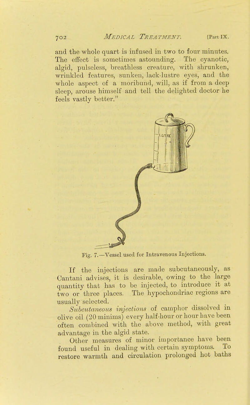 and the whole quart is infused in two to four minutes. The effect is sometimes astounding. The cyanotic, algid, pulseless, breathless creature, with shrunken, wrinkled features, sunken, lack-lustre eyes, and the whole aspect of a moribund, will, as if from a deep sleep, arouse himself and tell the delighted doctor he feels vastly better. Fig. 7.—Vessel used for Intravenous Injections. If the injections are made subcutaneously, as Cantani advises, it is desirable, owing to the large quantity that has to be injected, to introduce it at two or three places. The hypochondriac regions are usually selected. Subcutaneous injections of camplior dissolved in olive oil (20 minims) every half-hour or hour have been often combined with the above method, with great advantage in the algid state. Other measures of minor importance have been found useful in dealing with certain symptoms. To restore warmth and circulation prolonged hot baths
