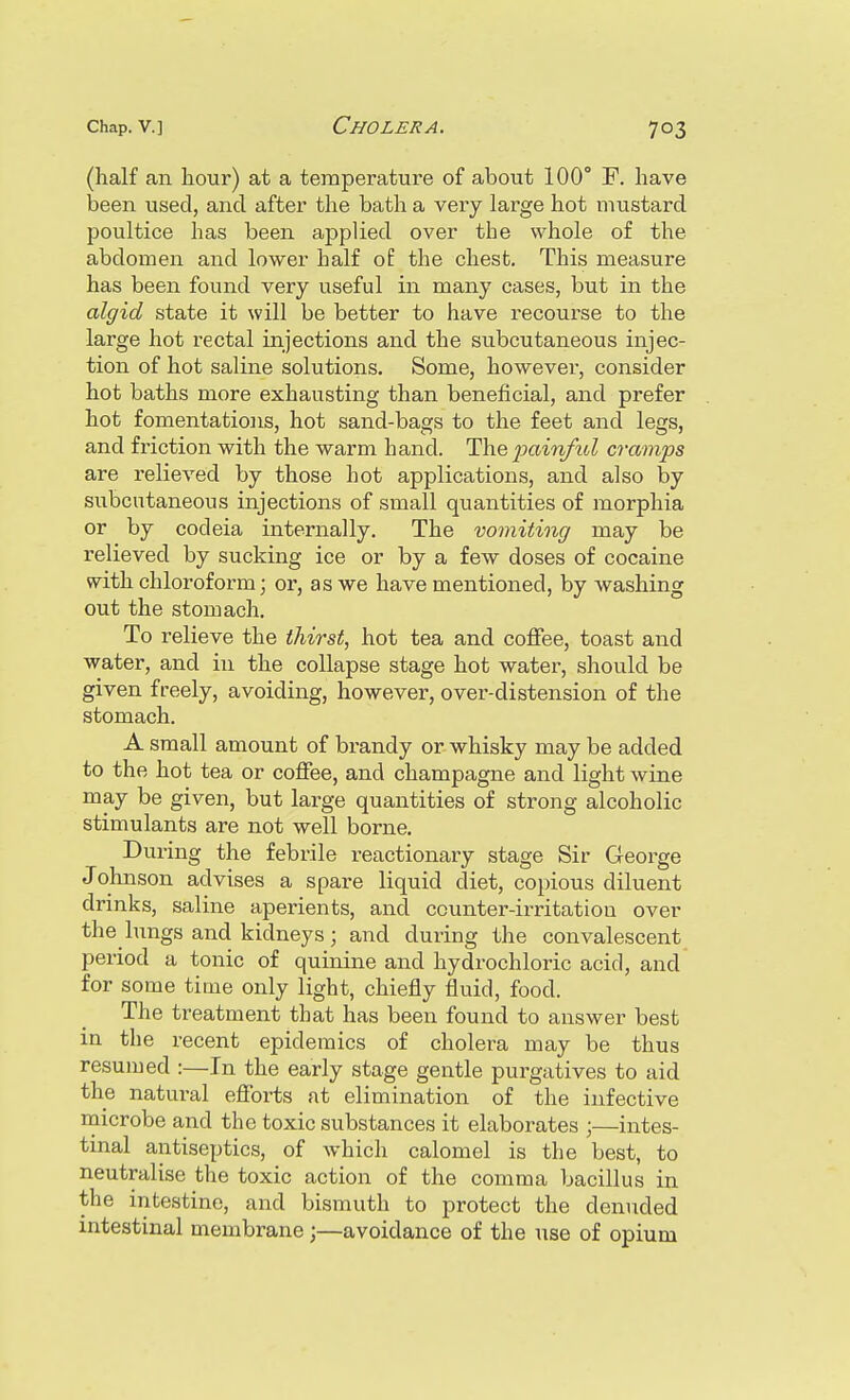 (half an hour) at a temperature of about 100° F. have been used, and after the bath a very large hot mustard poultice has been applied over the whole of the abdomen and lower half o£ the chest. This measure has been found very useful in many cases, but in the algid state it will be better to have recourse to the large hot rectal injections and the subcutaneous injec- tion of hot saline solutions. Some, however, consider hot baths more exhausting than beneficial, and prefer hot fomentations, hot sand-bags to the feet and legs, and friction with the warm hand. The gainful cramps are relieved by those hot applications, and also by subcutaneous injections of small quantities of morphia or by codeia internally. The vomiting may be relieved by sucking ice or by a few doses of cocaine with chloroform; or, as we have mentioned, by washing out the stomach. To relieve the thirst, hot tea and coffee, toast and water, and in the collapse stage hot water, should be given freely, avoiding, however, over-distension of the stomach. A small amount of brandy or whisky may be added to the hot tea or coffee, and champagne and light wine may be given, but large quantities of strong alcoholic stimulants are not well borne. During the febrile reactionary stage Sir George Johnson advises a spare liquid diet, copious diluent drinks, saline aperients, and counter-irritation over the lungs and kidneys; and during the convalescent period a tonic of quinine and hydrochloric acid, and for some time only light, chiefly fluid, food. The treatment that has been found to answer best in the recent epidemics of cholera may be thus resumed :—In the early stage gentle purgatives to aid the natural efforts at elimination of the infective microbe and the toxic substances it elaborates ;—intes- tinal antiseptics, of which calomel is the best, to neutralise the toxic action of the comma bacillus in the intestine, and bismuth to protect the denuded intestinal membrane;—avoidance of the use of opium