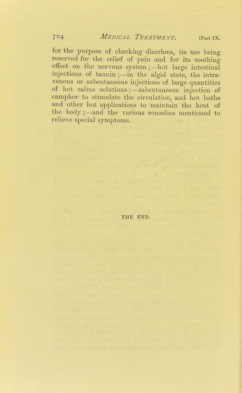 for the purpose of checking diarrhoea, its use being reserved for the relief of pain and for its soothing effect on the nervous system;—hot large intestinal injections of tannin;—in the algid state, the intra- venous or subcutaneous injections of large quantities of hot saline solutions ;—subcutaneous injection of camphor to stimulate the circulation, and hot baths and other hot applications to maintain the heat of the body ;—and the various remedies mentioned to relieve special symptoms. THE END.