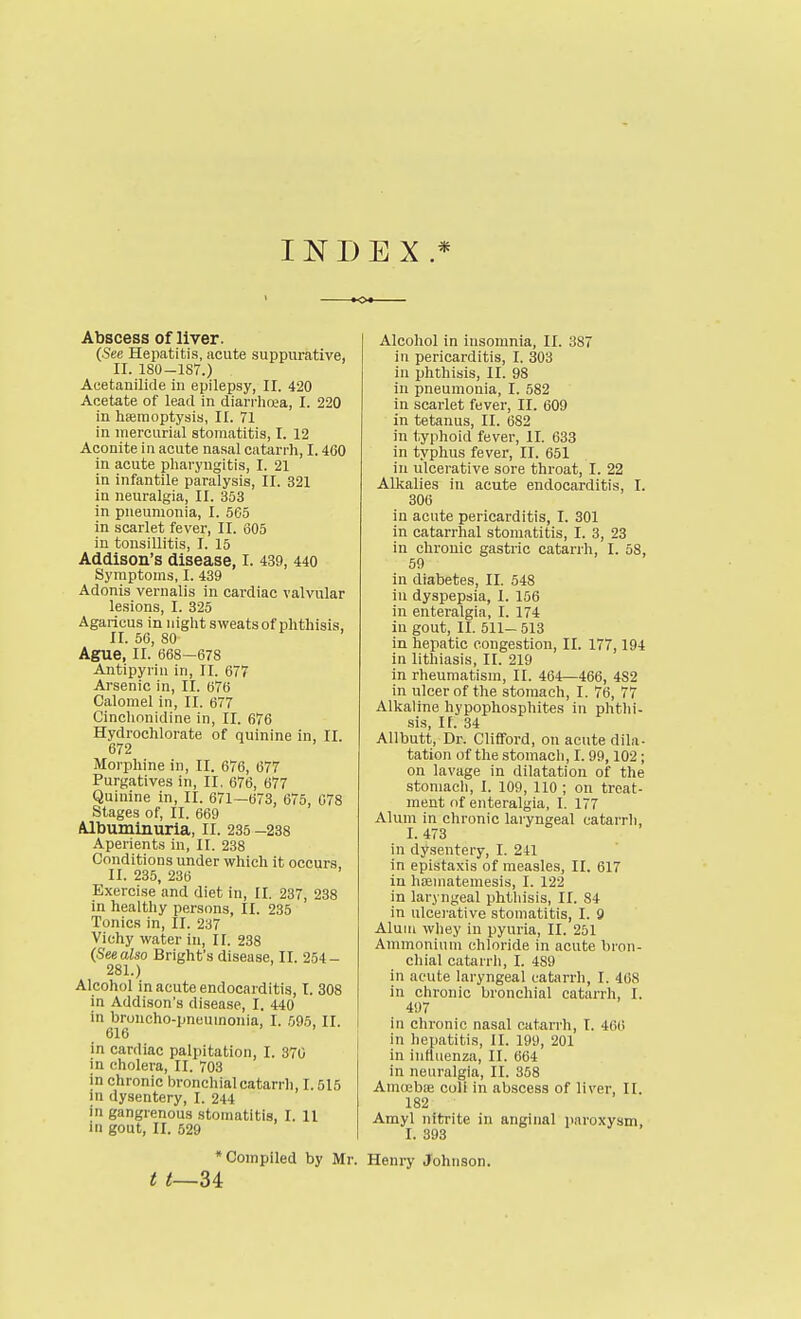 INDEX.* Abscess of liver. (.See Hepatitis, acute suppurative, II. 180-1S7.) Acetanilide in epilepsy, II. 420 Acetate of lead in diarrhoea, I. 220 in hsemoptysis, II. 71 in mercurial stomatitis, I. 12 Aconite in acute na.sal catarrh, 1.460 in acute pharyngitis, I. 21 in infantile paralysis, II. 321 in neuralgia, II. 353 in pneumonia, I. 5G5 in scarlet fever, II. 605 in tonsillitis, I. 15 Addison's disease, I. 439, 440 Symptoms, I. 439 Adonis vernalis in cardiac valvular lesions, I. 325 Agaricus in night sweats of phthisis, II. 56, 80 Ague, II. 668—678 Antipyriu in, II. 677 Arsenic in, II. 676 Calomel in, II. 677 Cinchonidine in, II. 676 Hydrochlorate of quinine in, II. 672 Morphine in, II. 676, 677 Purgatives in, II. 676, 677 Quinine in, II. 671—673, 675, 078 Stages of, II. 669 Albuminuria, II. 235 -238 Aperients in, II. 238 Conditions under which it occurs, II. 235, 236 Exercise and diet in, II. 237, 238 in healthy persons, II. 235 Tonics in, II. 237 Vichy water in, II. 238 (See also Bright's disease, II. 254- 281.) Alcohol in acute endocarditis, I. 308 in Addison's disease, I. 440 in broucho-pneuinonia, I. 595, II. 616 in cardiac palpitation, I. 370 in cholera, II. 703 in chronic bronchial catarrh, 1.515 in dysentery, I, 244 in gangrenous stomatitis, I. 11 in gout, II. 529 •Compiled by Mr. t t~U Alcohol in insomnia, II. 387 in pericarditis, I. 303 in phthisis, II. 98 in pneumonia, I. 582 in scarlet fever, II. 609 in tetanus, II. 682 in typhoid fever, II. 633 in typhus fever, II. 651 in ulcerative sore throat, I. 22 Alkalies in acute endocarditis, I. 306 in acute pericarditis, I. 301 in catarrhal stomatitis, I. 3, 23 in chronic gastric catarrh, I. 58, 59 in diabetes, II. 548 in dyspepsia, I. 156 in enteralgia, I. 174 in gout, II. 511- 513 in hepatic congestion, II. 177,194 in lithiasis, II. 219 in rheumatism, II. 464—466, 482 in ulcer of the stomach, I. 76, 77 Alkaline hypophosphites in phthi- sis, If. 34 AUbutt, Dr. Cliflford, on acute dila- tation of the stomach, I. 99,102; on lavage in dilatation of the stomach, I. 109, 110 ; on treat- ment of enteralgia, I. 177 Alum in chronic laryngeal catarrh, I. 473 in dysentery, I. 241 in epistaxis of measles, II. 617 in hoeniatemesis, I. 122 in laryngeal phthisis, II. 84 in ulceiative stomatitis, I. 9 Alum whey iu pyuria, II. 251 Ammonium chloride in acute bron- chial catarrh, I. 489 in acute laryngeal catarrh, I. 468 in chronic bronchial catarrh, I. 497 in chronic nasal catarrh, I. 466 in hepatitis, II. 199, 201 in influenza, II. 664 in neuralgia, II. 358 Amu2biE coli in abscess of liver, II. 182 Amyl nitrite in anginal paroxysm, I. 393 Henry Johnson.