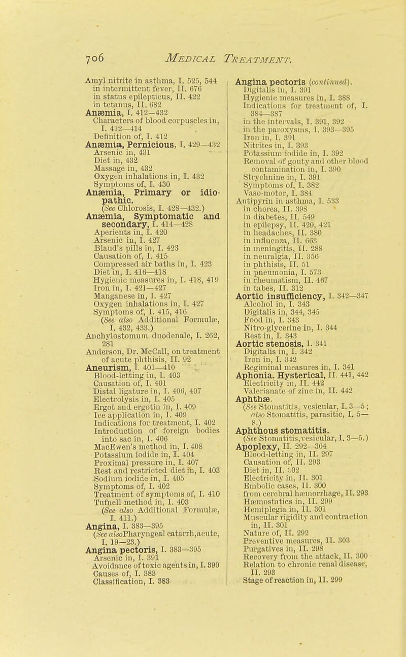 Amyl nitrite in asthma, I. 525, 544 in intermittent fever, II. G7(J in status epilepticus, II. 422 in tetanus, II. U82 Anaemia, I. 412-432 Characters of blood corpuscles in, 1.412—414 Definition of, I. 412 Anaemia, Pernicious, I. 429—4.32 Arsenic in, 431 Diet in, 432 Massage in, 432 Oxygen inhalations in, I. 432 Symptoms of, I. 430 Anaemia, Primary or idio- pathic. {set Clilorosis, I. 428—432.) Anaemia, Symptomatic and secondary, I. 414—428 Aperients in, I. 420 Arsenic in, I. 427 Bland's pills in, I. 423 Causation of, I. 415 Compressed air baths in, I. 428 Diet in, I. 410—418 Hygienic measure.s in, I. 418, 419 Iron in, I. 421—427 Manganese in, I. 427 Oxygen inhalations in, I. 427 Symptoms of, I. 415, 410 (See aUo Additional Formula}, I. 432, 433.) Anchylostomum dnodenale, I. 262, 281 Anderson, Dr. McCall, on treatment of acute plithisis, II. 92 Aneurism, i. 40i—4io Blood-letting in, I. 403 Causation of, I. 401 Distal ligature in, I. 40i), 407 Electrolysis in, I. 405 Ergot and ergotin in, I. 409 Ice application in, I. 409 Indications for treatment, I. 402 Introduction of foreign bodies into sac in, I. 406 MacEwen's method in, 1. 408 Potassium iodide in, I. 404 Proximal pressure in, I. 407 Rest and restricted diet in, I. 403 Sodium iodide in, I. 405 Symptoms of, I. 402 Treatment of symptoms of, I. 410 Tufnell method in, 1. 403 (See also Additional Formula', I. 411.) Angina, I. 383-395 (Sec oZsoPharyngeal catarrh,acutc, I. 19—23.) Angina pectoris, I. 383—395 Arsenic in, 1. 391 Avoidance of toxic agents in, 1.890 Causes of, I. 383 Classincation, I. 383 Angina pectoris (continued). Digitalis in, 1. 391 Hygienic measures in, I. 388 Indication.s for treatment of, I. 384—387 in the intervals, T. 391, 392 in the paroxysms, I. 393—395 Iron in, I. 391 Nitrites in, I. .393 Potassium iodide in, I. :W1 Removal of gouty and other blond contamination in, I. 390 Strychnine in, I. 391 Symptoms of, I. 382 Vaso-motor, I. 384 Antipyriu in asthma, I. .5.33 in chorea, II. 398 in diabetes, II. 549 in epilepsy, II. 420, 42 L in headaches, II. 380 in influenza, II. 663 in meningitis, II. 288 in neuralgia, II. 356 in phthisis, II. 51 in pneumonia, I. 573 in rheumatism, II. 467 in tabes, II. 312 Aortic insuflaciency, I. 342—347 Alcohol in, I. 343 Digitalis in, 344, 345 Food in, I. 343 Nitro glycerine in, I. 344 Rest in, I. 343 Aortic stenosis. I. 341 Digitalis in, I. 342 Iron in, I. 312 Regiminal measures in, I. 341 Aphonia, Hysterical, ll. 441,442 Electricity in, II. 442 Valerianate of zinc in, II. 442 Aphthae. {See Stomatitis, vesicular, I. 3—5; also Stomatitis, parasitic, I. 5— »■) Aphthous stomatitis. {See Stomatitis,vesicular, I. 3—5.) Apoplexy, ll. 292-304 Blood-letting in, II. 297 Causation of, II. 293 Diet in, II. :,02 Electricity in, II. 301 Embolic cases, 11. 300 from cerebral Ini'morrhage, II. 293 Hremostntics in, II. 299 Hemiplegia in, II. 301 Muscular rigidity and contraction in, II. 301 Nature of, H. 292 Preventive measures, II. 303 Purgatives in, II. 298 Recovery from tlie attack, II. 300 Relation to chronic renal disease', II. 293 Stage of reaction in, H. 299