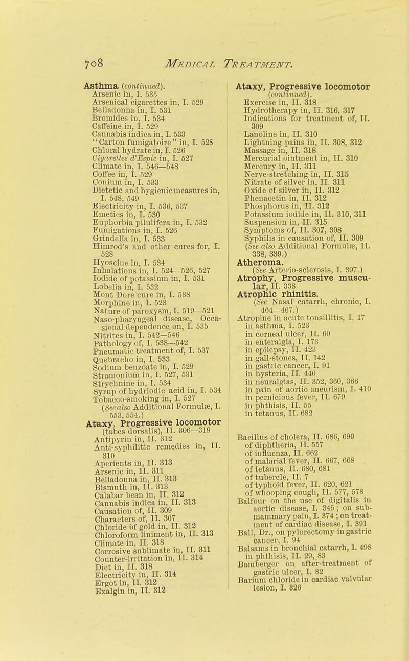 Astluna {fioniimiRil). Arsenic in, I. 535 Arsenical cigarettes in, I. 529 Belladonna in, I. 531 , Bromides in, I. 534 Caffeine in, I. 529 Cannabis indica in, I. 533 Carton fumigatoire In, I. 528 Chloral hydrate in, I. 52G Cigarettes d'Espic in, I. 527 Climate in, I. 546—548 Coffee in, I. 529 Coniuni in, I. 533 Dietetic andhj'gienicmeasures in, I. 548, 549 Electricity in, I. 536, 537 Emetics in, I. 530 Euphorbia pilulifera in, I. 532 Fumigations in, I. 526 Grindelia in, I. 533 Himrod's and other cures for, I. 528 Hyoscine in, I. 534 Inhalations in, I. 524—526, 527 Iodide of potassium in, I. 531 Lobelia in, I. 532 Mont Dore cure in, I. 538 Morphine in, I. 523 Nature of paroxysm, I. 519—521 Naso-pharyngea'l disease. Occa- sional dependence on, I. 535 Nitrites in, I. 542-546 Pathology of, I. 538—542 Pneumatic treatment of, I. 537 Quebracho in, I. 533 Sodium benzoate in, I. 529 Stramonium in, I. 527, 531 Strychnine in, I. 534 Syrup of hydriodic acid in, I. 534 Tobacco-smoking in, I. 527 (Sec also Additional Formula, I. 1 553,554.) Ataxy, Progressive locomotor (tabes dorsalis), II. 306—319 Antipyrin in, II. 312 Anti-syphilitic remedies in, II. 310 Aperients in, II. 313 Arsenic in, II. 311 I Belladonna in, II. 313 Bismuth in, II. 318 < Calabar bean in, II. 312 Cannabis indica in, II. 313 Causation of, II. 309 Characters of, II. 307 Chloride bf gold in, II. 312 Chlorofoi-m liniment in, II. 313 Climate in, II. 318 Corrosive sublimate in, II. 311 Counter-irritation in, II. 314 Diet in, II. 318 Electricity in, II. 314 Ergot in, II. 312 Exalgin in, II. 312 Ataxy, Progressive locomotor {continued). Exercise in, II. 318 Hydrotherapy in, II. 316, 317 Indications for treatment of, II. 309 Lanoline in, II. 310 Lightning pains in, II. 308, 312 Massage iu, II. 318 Mercurial ointment in, II. 310 Mercury in, II. 311 Nerve-stretching in, II. 315 Nitrate of silver in, II. 311 Oxide of silver in, II. 312 Phenacetin in, II. 312 Phosphorus in, II. 312 Potassium iodide in, II. 310, 311 Suspension in, II. 315 Symptoms of, II. 307, 308 Syphilis in causation of, II. 309 {See also Additional Formulre, II. 338, 339.) Atheroma. (See Arterio-sclerosis, I. 397.) Atrophy, Progressive muscu- lar, II. 338 Atrophic rhinitis. (.See Nasal catarrh, chronic, I. 464—467.) Atropine in acute tonsillitis, I. 17 in asthma, I. 523 in corneal ulcer, II. 60 in enteralgia, I. 173 in epilep.sy, II. 423 in gall-stones, II. 142 in gastric cancer, I. 91 in hysteria, II. 440 in neuralgias, II. 352, 360, 366 in pain of aortic aneurism, I. 410 in pernicious fevei', II. 679 in phthisis, II. 55 in tetanus, II. 682 Bacillus of cholera, II. 686, 690 of diphtheria, II. 557 of influenza, II. 662 of malarial fever, II. 667, 668 of tetanus, II. 680, 681 of tubercle, II. 7 of typhoid fever, II. 620, 621 _ of whooping cough, II. 577, 578 Balfour on the use of digitalis in aortic disease, I. 345; on sub- mammary pain, I. 374 ; on treat- ment of cardiac disease, I. 391 Ball, Dr., on pylorectomy in gastric cancer, I. 94 Balsams in bronchial catarrh, 1. 498 in phthisis, II. 29, S3 Bamberger on after-treatment of gastric ulcer, I. 82 Barium chloride in cardiac valvular lesion, I. 826