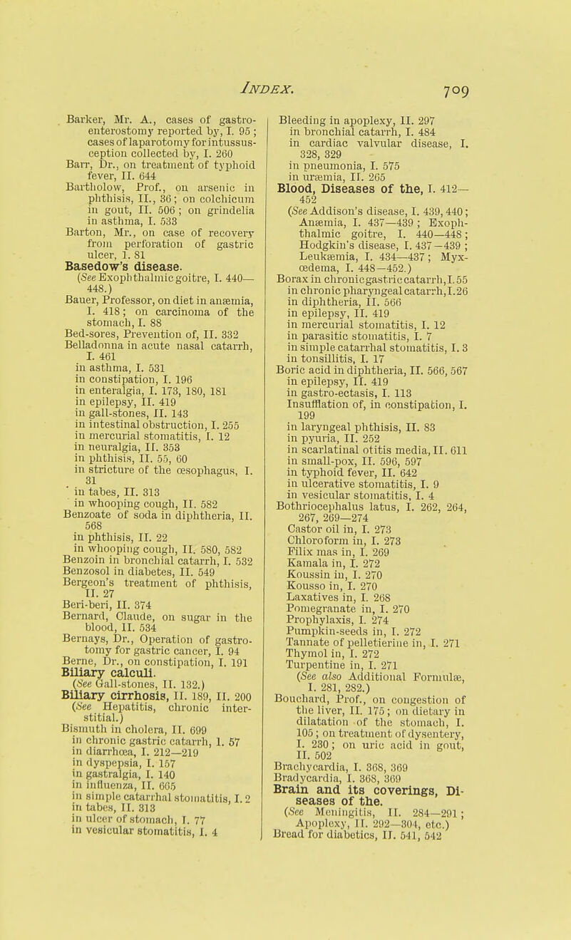 Barker, Mr. A., cases of gastro- enterostomy reported by, I. 95 ; cases of laparotomy for intussus- ception collected by, I. 260 Barr, Dr., on treatment of t3'phoid fever, II. 044 Bartliolow, Prof., on arsenic in phthisis, II., 36; on colchicum in gout, II. 506 ; on grindelia in asthma, I. 533 Barton, Mr., on case of recovery from perlbration of gastric ulcer, 1. 81 Basedow's disease. (See Exophthalmic goitre, I. 440— 448.) Bauer, Professor, on diet in anaemia, I. 418; on carcinoma of the stomach, I. 88 Bed-sores, Prevention of, II. 332 Belladonna in acute nasal catarrh, I. 461 in asthma, I. 531 in constipation, I. 196 in enteralgia, I. 173, ISO, 181 in epilepsy, II. 419 in gall-stones, II. 143 in intestinal obstruction, I. 255 in mercurial stomatitis, I. 12 in neuralgia, II. 353 in phthisis, II. 55, 60 in stricture of the oesophagus, I. 31 ■ in tabes, II. 313 in whooping cough, II. 582 Benzoate of soda in diphtheria, II. 568 in phthisis, II. 22 in whooping cough, II. 580, 582 Benzoin in bronchial catarrh, I. 532 Benzosol in diabetes, II. 549 Bergeon's treatment of phthisis, II. 27 Beii-beri, II. 374 Bernard, Claude, on sugar in the blood, II. 534 Bernays, Dr., Operation of gastro- tomy for gastric cancer, I. 94 Berne, Dr., on constipation, I. 191 Biliary calculi. (See Gall-stones, II. 132.) Biliary cirrhosis, li. 189, li. 200 (See Hepatitis, chronic inter- stitial.) Bismuth in cholera, II. 699 in chronic gastric catarrh, I. 57 in diarrhoea, I. 212—219 in dyspepsia, I. 157 in gastralgia, I. 140 in influenza, II. 605 in simple catarrhal stomatitis, 1.2 in tabes, II. 313 in ulcer of stomach, I. 77 in vesicular stomatitis, I. 4 Bleeding in apoplexy, II. 297 in bronchial catarrh, I. 484 in cardiac valvular disease, I. 328, 329 in pneumonia, I. 575 in urtemia, IT. 205 Blood, Diseases of the, I. 412— 452 (See Addison's disease, I. 439, 440; Ansemia, I. 437—439 ; Exoph- thalmic goitre, I. 440—448; Hodgkin's disease, I. 437—439 ; Leukasmia, I. 434—487; Myx- oedema, I. 448—452.) Borax in chrouicgastriccatarrh,I.55 in chronic pharyngeal catarrh, 1.26 in diphtheria, II. 566 in epilepsy, II. 419 in mercurial stomatitis, I. 12 in parasitic stomatitis, I. 7 in simple catarrhal stomatitis, I. 3 in tonsillitis, I. 17 Boric acid in diphtheria, II. 566, 567 in epilepsy, II. 419 in gastro-ectasis, I. 113 Insufflation of, in constipation, I. 199 in laryngeal phthisis, II. 83 in pyuria, II. 252 in scarlatinal otitis media, II. 611 in small-pox, II. 596, 597 in typhoid fever, II. 642 in ulcerative stomatitis, I. 9 in vesicular stomatitis, I. 4 Bothriocephalus latus, I. 262, 264, 267, 269—274 Castor oil in, I. 273 Chloroform in, I. 273 Filix mas in, I. 269 Kamala in, I. 272 Koussin in, I. 270 Kousso in, I. 270 Laxatives in, I. 268 Pomegranate in, I. 270 Prophylaxis, I. 274 Pumpkin-seeds in, I. 272 Tannate of pelletieriiie in, I. 271 Thymol in, I. 272 Turpentine in, I. 271 (See also Aclditional Formulse, I. 281, 282.) Bouchard, Prof., on congestion of the liver, II. 175; cm dietary in dilatation of the stomach, I. 105; on treatment of dysentery, I. 230; on uric acid in gout, II. 502 Brachyeardia, I. 368, 369 Bradycardia, I. 368, 369 Brain and its coverings, Di- seases of the. (See Meningitis, II. 284—291 ; Apoplexy, II. 292-304, etc.)