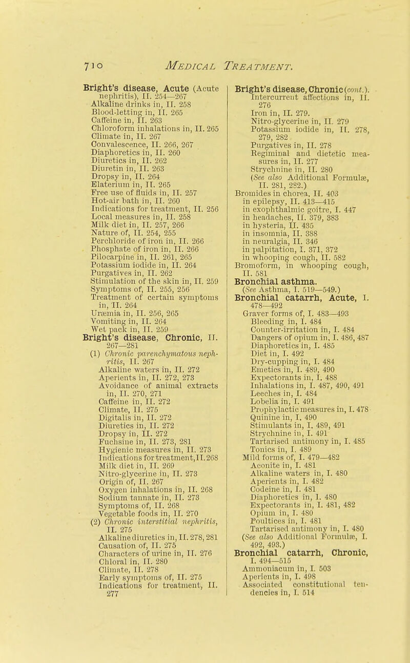 Briglit's disease, Acute (Acute iiepliritis), II. 254—'207 Alkaline drinks in, II. 258 Blood-letting in, II. 205 Caffeine in, II. 203 Chloroform inhalations in, II. 205 Climate in, II. 207 Convalescence, II. 260, 267 Diaphoretics in, II. 260 Diuretics in, II. 202 Diuretin in, II. 263 Dropsy in, II. 264 Blaterium in, II. 265 Free use of fluids in, II. 257 Hot-air bath in, II. 200 Indications for treatment, II. 256 Local measures in, II. 258 MUk diet in, II. 257, 206 Nature of, II. 254, 255 Perchloride of iron in, II. 266 Phosphate of iron in, II. 260 Pilocarpine in, II. 201, 205 Potassium iodide in, II. 264 Purgatives in, II. 202 Stimulation of the skin in, II. 259 Symptoms of, II. 255, 250 Treatment of certain symptoms in, 11. 204 Uneniia in, II. 256, 205 Vomiting in, II. 204 Wet pack in, II. 259 Bright's disease, Chronic, ii. 207—281 (1) Chronic parenchymatotis neph- ritis, II. 207 Alkaline waters in, II. 272 Aperients in, II. 272, 273 Avoidance of animal extracts in, II. 270, 271 Caffeine in, II. 272 Climate, II. 275 Digitalis in, II. 272 Diuretics in, II. 272 Dropsy in, II. 272 Fuchsine in, II. 273, 281 Hygienic measures in, II. 273 Indications fortreatment,II.268 Milk diet in, II. 269 Nitro-glycerine in, II. 273 Origin of, II. 267 Oxygen inhalations in, II. 208 Sodium tannate in, II. 273 Symptoms of, II. 268 Vegetable foods in, II. 270 (2) Chronic interstitial nephritis, II. 275 Alkaline diuretics in, II. 278,281 Causation of, II. 275 Characters of urine in, II. 270 Cliloral in, II. 280 Climate, II. 278 Early symptoms of, II. 275 Indications for treatment, II. 277 Brlght's disease, Chronic (co«(.). Intercurrent affections in, II. 270 Iron in, II. 279. Nitro-glycerine in, II. 279 Potassium iodide in, II. 278, 279, 282 Purgatives in, II. 278 Regiminal and dietetic mea- sures in, II. 277 Strychnine in, II. 280 {See also Additional Formulae, II. 281, 2S2.) Bromides in chorea, II. 403 in epilepsy, II. 413—415 in exophthalmic goitre, I. 447 in headaches, II. 379, 383 in hysteria, II. 435 in insomnia, II. 388 in neui-algia, II. 346 in jialpitation, I. 371, 372 in whooping cough, II. 582 Bromoform, in whooping cough, II. 581 Bronchial asthma. (See Asthma, I. 519—549.) Bronchial catarrh, Acute, i. 478—492 Graver forms of, I. 483—493 Bleeding in, I. 484 Counter-irritation in, I. 484 Dangers of opium in, I. 486,487 Diaphoretics in, I. 485 Diet in, I. 492 Dry-cupping in, I. 484 Enietics in, I. 489, 490 Expectorants in, I. 488 Inhalations in, I. 487, 490, 491 Leeches in, I. 484 Lobelia in, I. 491 Prophylactic measures in, 1.478 Quinine in, I. 490 Stimulants in, I. 489, 491 Strychnine in, I. 491 Tartarised antimony in, I. 485 Tonics in, I. 489 Mild forms of, I. 479—482 Aconite in, I. 481 Alkaline waters in, I. 480 Aperients in, I. 482 Codeine in, I. 481 Diaphoretics in, 1. 480 Expectorants in, I. 481, 482 Opium in, T. 480 Poultices in, I. 481 Tartarised antimony in, I. 4S0 (Sec also Additional Formidse, I. 492, 493.) Bronchial catarrh, Chronic, I. 494—515 Ammoniacum in, I. 503 Aperients in, I. 498 Associated constitutional ten- dencies in, I. 514