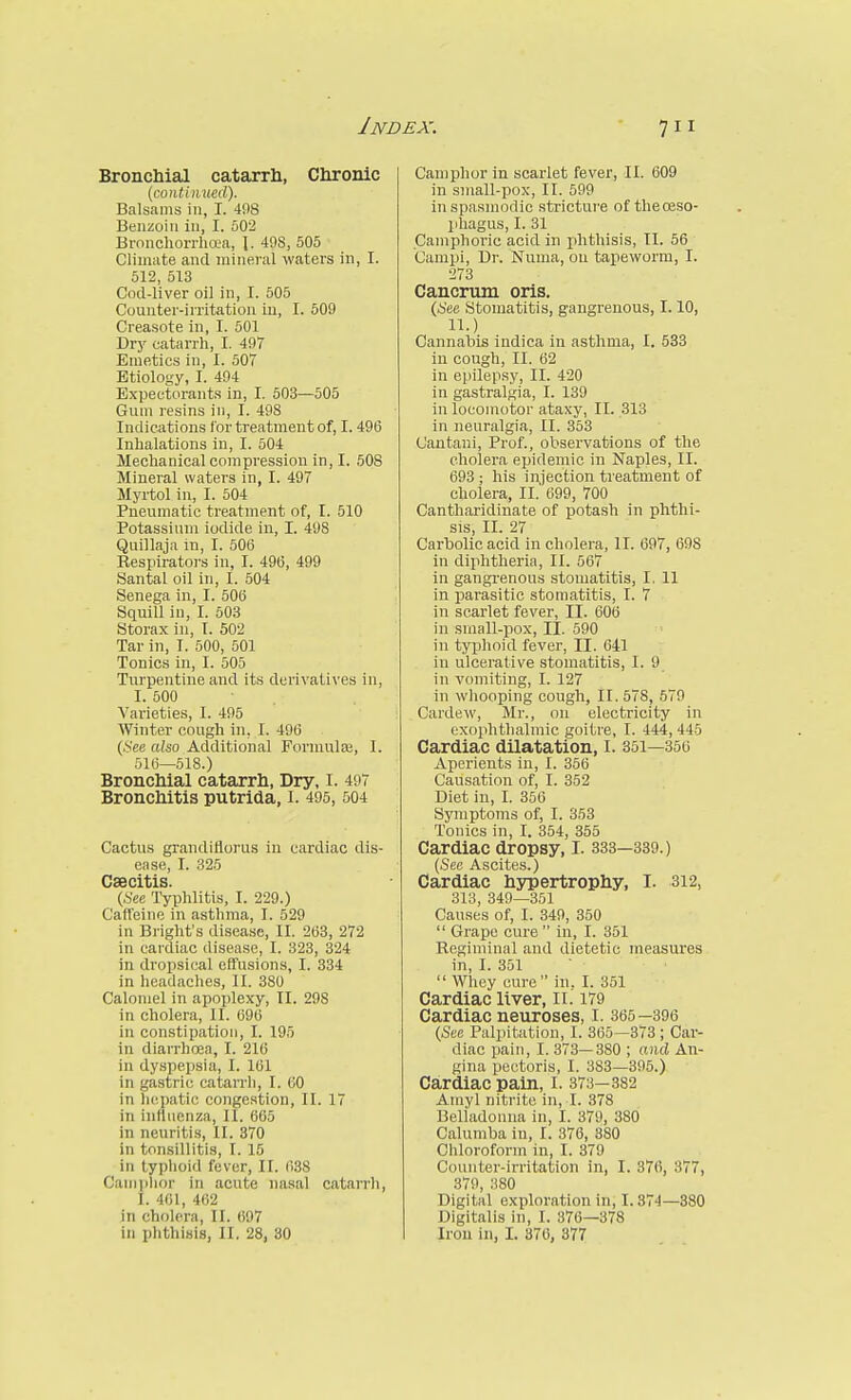 Bronchial catarrh, Chronic Balsams in, I. 498 Benzoin in, I. 502 Bronchorrhaa, I. 498, 505 Climate and mineral waters in, I. 512, 513 Cod-liver oil in, I. 505 Counter-irritation in, I. 609 Creasote in, I. 501 Dry catarrh, I. 497 Emetics in, I. 507 Etiology, I. 494 Expectorants in, I. 503—505 Gum resins in, I. 498 Indications ior treatment of, 1.496 Inhalations in, I. 504 Mechanical compression in, I. 508 Mineral waters in, I. 497 Myrtol in, I. 504 Pneumatic treatment of, I. 510 Potassium iodide in, I. 498 Quillaja in, I. 506 Respirators in, I. 496, 499 Santal oil in, I. 504 Senega in, I. 506 Squill in, I. 503 Storax in, I. 502 Tar in, I. 500, 501 Tonics in, I. 505 Turpentine and its derivatives in, I. 500 ■ , A'arieties, I. 495 Winter cough in, I. 496 (.See also Additional Forniulai, I. 516—518.) Bronchial catarrh, Dry, i. 497 Bronchitis putrida, I. 495, 504 Cactus grandiflorus in cardiac dis- ease, I. 325 Csecitis. (.See Typhlitis, I. 229.) Caffeine in asthma, I. 529 in Bright's disea,se, II. 263, 272 in cardiac disease, I. 323, 324 in dropsical effusions, I. 334 in headaches, II. 380 Calomel in apoplexy, II. 298 in cholera, II. 696 in constipation, I. 195 in diarrhoea, I. 216 in dyspepsia, I. 161 in gastric catarrh, I. 60 in liepatic congestion, II. 17 in inflnenza, II. 665 in neuritis, II. 370 in tonsillitis, I. 15 in typhoid fever, II. 638 Caniplior in acute nasal catarrh, I. 461, 462 in cholera, II. 697 in phthisis, II. 28, 30 Camphor in scarlet fever, II. 609 in small-pox, II. 599 inspa.smodic stricture of thereso- jiliagus, I. 31 Camphoric acid in phthisis, 11. 56 Campi, Dr. Numa, on tapeworm, I. 273 Cancrum oris. (i'ee Stomatitis, gangrenous, 1.10, 11.) Cannahis indica in asthma, I. 533 in cough, II. 62 in epilepsy, II. 420 in gastralgia, I. 139 in locomotor ataxy, II. 313 in neuralgia, II. 353 Cautani, Prof., observations of the cholera epidemic in Naples, II. 693 ; his injection ti'eatment of cholera, II. 699, 700 Cantharidinate of potash in phthi- sis, II. 27 Carbolic acid in cholera, II. 697, 698 in diphtheria, II. 567 in gangrenous stomatitis, I. 11 in parasitic stomatitis, I. 7 in scarlet fever, II. 606 in small-pox, II. 590 in typhoid fever, II. 641 in ulcerative stomatitis, I. 9 in vomiting, I. 127 in whooping cough, II. 578, 570 Cardsw, Mr., on electricity in exophthalmic goitre, I. 444,445 Cardiac dilatation, I. 351—356 Aperients in, I. 356 Causation of, I. 352 Diet in, I. 356 Symptoms of, I. 353 Tonics in, I. 354, 355 Cardiac dropsy, I. 833—339.) (See Ascites.) Cardiac hypertrophy, I. 312, 313, 349—351 Causes of, I. 349, 350  Grape cure  in, I. 351 Regiminal and dietetic measures in, I. 351  Whey cure in, I. 351 Cardiac liver, II. 179 Cardiac neuroses, I. 365—396 (See Palpitation, I. 365—373 ; Car- diac pain, I. 373—380 ; aiuj An- gina pectoris, I. 383—395.) Cardiac pain, I. 373—382 Amyl nitrite in, I. 378 Belladonna in, I. 379, 380 Calumba in, I. 376, 880 Chloroform in, I. 379 Counter-irritation in, I. 376, 377, 379, 380 Digital exploration in, 1.374—380 Digitalis in, I. 376—378 Iron in, I. 376, 377