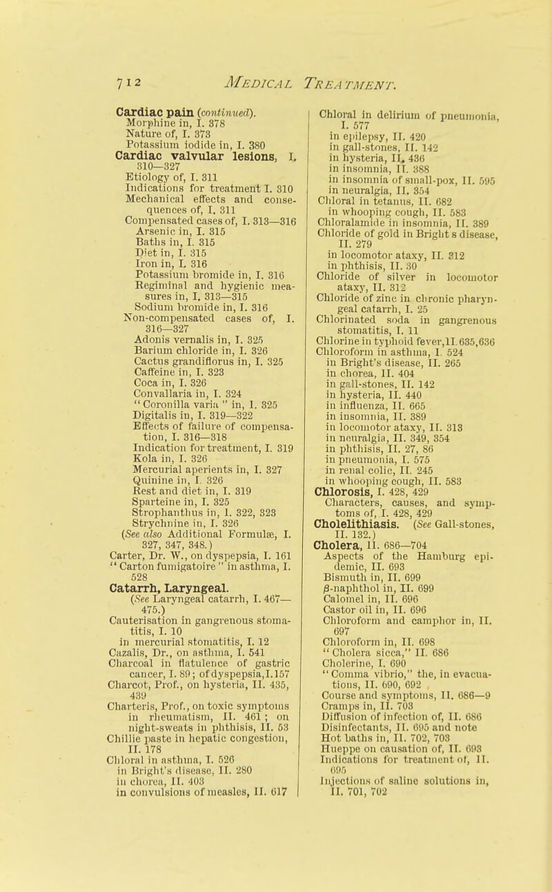 Cardiac pain (continued). Morphine in, I. 378 Nature of, I. 373 Potassium iodide in, I. 380 Cardiac valvular lesions, I, 310—327 Etiology of, I. 311 Indications for treatment I. 310 Mechanical effects and conse- quences of, I. 311 Compensated cases of, I. 313—316 Arsenic in, I. 315 Baths in, I. 315 Diet in, I. 315 Iron in, I. 316 Potassium bromide in, I. 316 Keginiinal and hygienic mea- sures in, I. 313—315 Sodium bromide in, I. 316 Non-compensated cases of, I. 316—327 Adonis vernalis in, I. 325 Barium chloride in, I. 326 Cactus grandiflorus in, I. 325 CaffeinB in, I. 323 Coca in, I. 326 Convallaria in, I. 324  Coronilla varia  in, 1. 325 Digitalis in, I. 319—322 Eflects of failure of compensa- tion, I. 316—318 Indication for treatment, I. 319 Kola in, I. 326 Mercurial aperients in, I. 327 Quinine in, I, 326 Rest and diet in, I. 319 Sparteine in, I. 325 Strophanthus in, 1. 322, 323 Strychnine in, I. 326 (See also Additional Formute, I. 327, 347, 348.) Carter, Dr. W., on dyspepsia, I. 161  Carton fumigatoire  in asthma, I. 528 Catarrh, Laryngeal. (.Sec Laryngeal catarrh, I. 467— 475.) Cauterisation in gangrenous stoma- titis, I. 10 in mercnrial stomatitis, I. 12 Cazalis, Dr., on asthma, I. 541 Cliarcoal in flatulence of gastric cancer, I. 89; of dyspepsia,1.157 Charcot, Prof., on hysteria, II. 435, 439 Charteris, Prof., on toxic symptoms in rheumatism, II. 461 ; on night-sweats in phthisis, II. 53 Chillie paste in heiJatic congestion, II. 178 Chloral in asthma, I. 526 in Bright'.s disease, II. 280 in cliorea, II. 403 in convulsions of measles, II. (517 Chloral in delirium of pneuiiioiiia, I. 577 in ejiilepsy, II. 420 in gall-stones, II. 142 in hysteria, II, 436 in insomnia, II. 388 in insomnia of small-pox, II. 595 in neuralgia, II. 354 Cliloral in tetanus, II. 682 in whooping cough, II. 583 Chloralamide in insomnia, II. 389 Chloride of gold in Bright s disease. II. 279 in locomotor ataxy, II. 812 in phthisis, II. 30 Chloiide of silver in locomotor ataxy, II. 312 Chloride of zinc in chronic pharyn- geal catarrh, I. 25 Chlorinated soda in gangrenous stomatitis, I. 11 Chlorine in typhoid fever,II. 635,636 Chloroform in asthma, I. 524 in Bright's disease, II. 265 in chorea, II. 404 in gall-stones, II. 142 in hysteria, II. 440 in influenza, II. 665 in insomnia, II. 389 in locomotor ataxy, II. 313 in neuralgia, II. 349, 354 in phthisis, II. 27, 86 in pneumonia, I. 575 in renal colic, II. 245 in whooping cough, II. 583 Chlorosis, I. 428, 429 Characters, causes, and symp- toms of, I. 428, 429 Cholelitliiasis. (See Gall-stones, II. 132.) Cholera, li. 6S6—704 Aspects of the Hamburg epi- demic, II. 693 Bismuth in, II. 699 /3-naphthol in, II. 699 Calomel in, II. 696 Castor oil in, II. 696 Chloroform and camphor in, II. 697 Chloroform in, II. 698  Cholera sicca, II. 686 Cholerine, I. 690 Comma vibrio, the, in evacua- tions, II. 690, 692 Course and symptoms, II. 686—9 Cramps in, II. 703 Diffusion of infection of, II. 686 Disinfectants, II. 695 and note Hot baths in, II. 702, 703 Ilueppe on cau.sation of, II. 693 Indications for treatment of, II. 695 Injections of saline solutions in, II. 701, 702