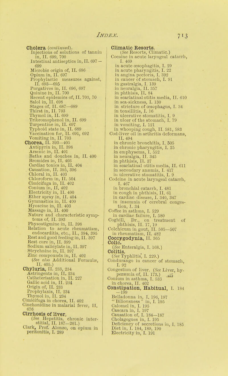 Cbolera {conlinmd). Injections of solutions of tannin in, II. 699, 700 Intestinal antiseptics in, II. 697 — 699 Microbic origin of, II. 686 Opium in, II. 697 Propliylactic measures against, II. 693—695 Purgatives in, II. 696, 697 Quinine in, II. 700 Kecent epidemics of, II. 703, 70 Salol in, II. 698 Stages of, II. 687—689 Tliirst in, II. 703 Thymol in, II. 699 Tribromophenol in, II. 699 Turpentine in, II. 697 Typlioid state in, II. 689 Vaccination for, II. 691, 692 Vomiting in, II. 703 Chorea, ii. 393—405 Antipyrin in, II. 398 Arsenic in, II. 401 Baths and douches in, II. 400 Bromides in, II. 403 Cardiac tonics in, II. 404 Cansation. II. 895, 396 Chloral in, II. 403 Chloroform in, II. 504 Cimicifuga in, II. 402 Conium in, II. 402 Electricity in, II. 400 Ether spray in, II. 404 Gymnastics in, II. 400 Hyoscine in, II. 403 Massage in, II. 400 Nature and characteristic symp- toms of, II. 893 Physostigmine in, II. 398 Relation to acute rheumatism, endocarditis, etc., 11., 394, 395 Eest and good feeding in, II. 397 Rest cure in, II. 399 Sodium salicylate in, II. 397 Strychnine in, II. 397 Zinc compounds in, II. 402 (iSe« aUo Additional Pormulfe, II. 405.) Chyluria, 11. 233, 234 Astringents in, II. 234 Catheterisation in, II. 227 Gallic acid in, II. 234 Origin of, II. 233 Propliylaxis, II. 234 Thymol in, II. 234 Cimicifuga in chorea, II. 402 Cinchonidine in malarial fever, II. 676 Cirrliosis of liver, (.See Hepatitis, chronic inter- stitial, II. 187—201.) Clark, Prof. Alonzo, on opium in peritonitis, I. 289 I Climatic Resorts. j (See Resorts, Climatic.) Cocaine in acute laryngeal catarrh, I. 469 in acute oesophagitis, I. 29 in acute pharyngitis, I. 22 in angina pectoris, I. 392 in cancer of stomach, I. 91 in gastralgia, I. 139 in neuralgia, II. 857 in phthisis, II. 84 in scarlatinal otitis media, II. 610 in sea-sickness, I. 130 in stricture of oesophagus, I. 34 in tonsillitis, I. 16 in ulcerative stomatitis, I. 9 in ulcer of the stomach, I. 79 in vomiting, I. 121 in whooping cough, II. 581, 583 Cod-liver oil in arthritis deformans, II. 494 in chronic bronchitis, I. 505 in chronic pharyngitis, I. 25 in emphysema, I. 552 in neuralgia, II. 345 in phthisis, II. 37 in scarlatinal otitis media, II. 611 in secondary anajmia, I. 417 in ulcerative stomatitis, I. 9 Codeine in acute laryngeal catarrh, I. 467 in bronchial catarrh, I. 481 in cough in phthisis, II. 61 in cardiac disease, I. 340, 347 in insomnia of cerebral conges- tion, I. 34 Coffee in asthma, I. 529 in cardiac failure, I. 580 Cogliill, Dr., on treatment of phthisis, II. 17, 19 Colchicum in gout, II. 505—507 in rheumatism, II. 482 Coccygodynia, ll. 365 Colic. (Sec Enteralgia, I. 168.) Colitis. (.See Typhlitis', I. 229.) Condurango in cancer of stomach, I. 92 Congestion of liver. (See Liver, hy- peraemia of, II. 173.) Conium in asthma, I. 533 in chorea, II. 402 Constipation, Habitual, I. 1S4 -199 Belladonna in, I. 196, 197 Biliousness in, I. 195 Calomel in, I. 195 Cascara in, I. 197 Causation of, I. 184—187 Cholagogues in, I. 195 Deficiency of secretions in, I. 185 Diet in, 1. 184, 189, 190 Electricity in, I. 191