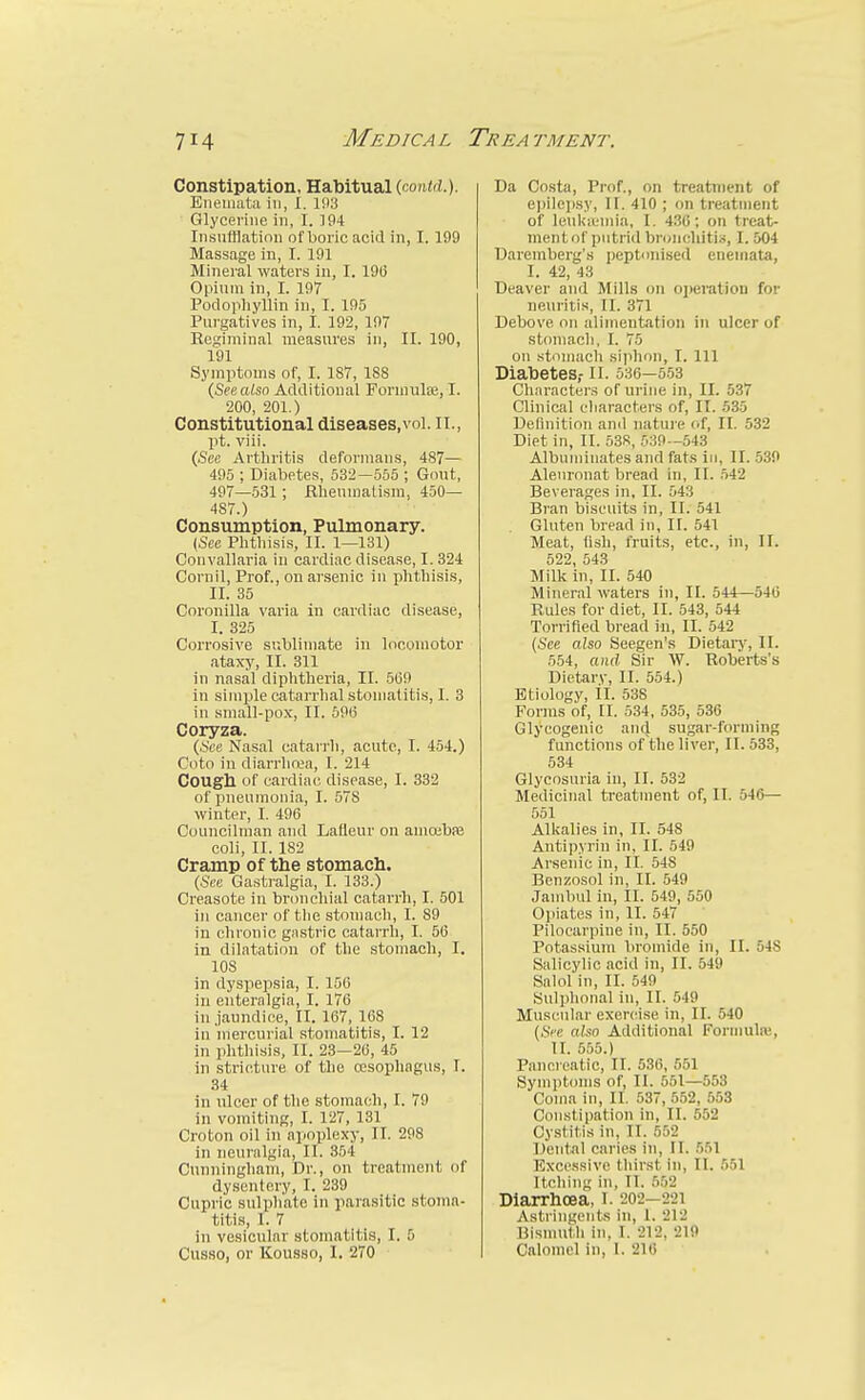 Constipation, Habitual (co7i<(i.). Eneuiata in, I. 193 • Glycerine in, I. 194 Insnfflatinn of boric acid in, I. 199 Massage in, I. 191 Mineral waters in, I. 19(3 Opium in, I. 197 Podophyllin in, I. 105 Purgatives in, I. 192, 197 Kesiminal measures in, II. 190, 191 Symptoms of, I. 187, 188 {Seealso Additional Forniulse, I. 200, 201.) Constitutional diseases,vol. II., pt. viii. (Sec Arthritis deformans, 487— 495 ; Diabetes, 532—555 ; Gout, 497—531 ; Rlieumatisra, 450— 487.) Consumption, Pulmonary. {See Plitliisis, II. 1—131) Couvallaria in cardiac disease, 1.324 Cornil, Prof., on arsenic in phthisis, II. 35 Coronilla varia in cardiac disease, I. 325 Corrosive sublimate in locomotor ataxy, II. 311 in nasal diphtheria, II. 5(39 in simple catarrhal stomatitis, I. 3 in small-pox, II. 69(3 Coryza. {See Nasal catarrli, acute, I. 454.) Coto in diarrlirea, 1. 214 Cougll of cardiac disease, I. 332 of pneumonia, I. 578 winter, I. 496 Councilman and Lafleur on amoibaj coli, II. 182 Cramp of the stomach. (See Gastralgia, I. 133.) Creasote in bronchial catarrh, I. 501 in cancer of the stomach, 1. 89 in chronic gnstric catarrh, I. 5(3 in dilatation of the stomach, I. 108 in dyspepsia, I. 156 in euteralgia, I. 176 in.jaundice, II. 167, 168 in mercurial stomatitis, I. 12 in phthisis, II. 23—26, 45 in stricture of the oesophagus, I. 34 in ulcer of the stomach, I. 79 in vomiting, I. 127, 131 Croton oil in apoplexy, II. 298 in neuralgia, II. 354 Cunningham, Dr., on treatment of dysentery, I. 239 Cupric sulphate in parasitic stoma- titis, I. 7 in vesicular stomatitis, I. 5 Cusso, or KousBO, I. 270 Da Costa, Prof., on treatment of epile])sy, II. 410 ; on treatment of leukicmia, I. 430; on treat- mentof putrid bronchitis, I. 504 Daremberg's peptonised eneniata, I. 42, 43 Deaver and Mills on operation for neuritis, II. 371 Debove on alimentation in ulcer of stomach, I. 75 on stomach siphon, I. Ill Diabetes,- li. 536—5.53 Characters of urine in, II. 537 (Clinical characters of, II. 535 Definition and nature of, II. 532 Diet in, II. 538, 539—543 Albuminates and fats in, II. .530 Aleuronat bread in, II. .542 Beverages in, II. 543 Bran biscuits in, II. 541 Gluten bread in, II. 541 Meat, (i.sh, fruits, etc., in, 11. 522, 543 Milk in, II. 540 Mineral waters in, II. 544—540 Rules for diet, II. 543, 544 Torrified bread in, II. 542 (See also Seegen's Dietary, II. 554, and Sir W. Roberts's Dietary, II. 554.) Etiology, il. 538 Forms of, II. 534, 535, 530 Glycogenic and sugar-forming functions of the liver, II. 533, 534 Glycosuria in, II. 532 Medicinal treatment of, II. 546— 551 Alkalies in, II. 548 Antipyrin in, II. 549 Arsenic in, II. 548 Benzosol in, II. 549 Jambvd in, II. 549, 550 Opiates in, II. 547 Pilocarpine in, II. 550 Potassium bromide in, II. 548 Salicylic acid in, II. 549 Salol'in, II. 549 Sulphonal in, II. 549 Muscular exercise in, II. 540 [See aUo Additional Formulw, II. 555.) Pancreatic, II. 536, 551 Symptoms of, II. 551—553 Coma in, II. 537, 552, 553 Constipation in, II. 552 Cystitis in, II. 552 Dental caries in, II. 551 Excessive thirst in, II. 551 Itching in, 11. 552 Diarrhcea, i. 202-221 Astringents in, 1. 212 Bismuth in, I. 212, 210 Calomel in, I. 216