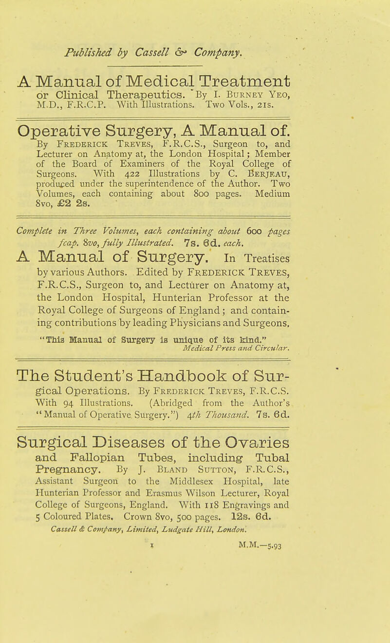 A Mannal of Medical Treatment or Clinical Therapeutics. By I. Burney Yeo, M.D., F.R.C.P. With Illustrations. Two Vols., 21s. Operative Surgery, A Manual of. By Frederick Treves, F.R.C.S., Surgeon to, and Lecturer on Anatomy at, the London Hospital; Member of the Board of Examiners of the Royal College of Surgeons. With 422 Illustrations by C. Berjeau, produced under the superintendence of the Author. Two Volumes, each containing about 800 pages. Medium 8vo, £2 2s. Complete in Three Volumes, each containing about 600 pages fcap. ?)V0, fully Illustrated. 7s. 6d. each. A Mannal of Snrgery. In Treatises by various Authors. Edited by FREDERICK Treves, F.R.C.S., Surgeon to, and Lecturer on Anatomy at, the London Hospital, Hunterian Professor at the Royal College of Surgeons of England; and contain- ing contributions by leading Physicians and Surgeons, TMs Manual of Surgery is unique of its Mnd. Medical Press and Circular. The Student's Handbook of Sur- gical Operations. By Frederick Treves, F.R.C.S. With 94 Illustrations. (Abridged from the Author's  Manual of Operative Surgery.) ^th Thousand. 7s. 6d. Surgical Diseases of the Ovaries and Fallopian Tubes, including- Tubal Pregnancy. By J. Bland Sutton, F.R.C.S., Assistant Surgeon to the Middlesex Hospital, late Hunterian Professor and Erasmus Wilson Lecturer, Royal College of Surgeons, England. With 118 Engravings and 5 Coloured Plates, Crovi^n 8vo, 500 pages. 12s. 6d. Cassell £ Company^ Limited, Ludgate Hill, London.