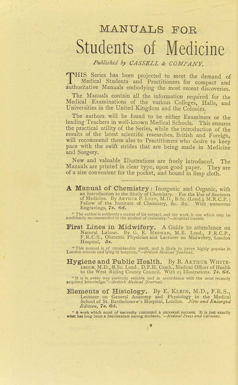 MANUALS FOE Students of Medicine Published by CASSELL &. COMPANY. THIS Series has been projected to meet the demand of Medical Students and Practitioners for compact and authoritative Manuals embodying the most recent discoveries. The Manuals contain all the information required for the Medical Examinations of the various Colleges, Halls, and Universities in the United Kingdom and the Colonies. The authors ^\\\ be found to be either Examiners or the leading Teachers in vs^ell-known Medical Schools. This ensures the practical utility of the Series, while the introduction of the results of the latest scientific researches, British and Foreign, will recommend them also to Practitioners who desire to keep pace with the swift strides that are being made in Medicine and Surgery. New and valuable Illustrations are freely introduced. The Manuals are printed in clear type, upon good paper. They are of a size convenient for the pocket, and bound in limp cloth. A Manual of Chemistry: Inorganic and Organic, with an Introduction to the Study of Chemistry. For the Use of Students of Medicine. By Arthur P. Luff, M.D., B.Sc. (Lond.). M.R.C.P. ; Fellow of the Institute of Chemistry, &c. &c. With numerous Engravings, 7s, Od,  The author is evidently a master of his subject, and tlie work is one which may be confidently recommended to the student o{cbennstry.—JJospitaiGnzette. First Lines in Midwifery. A Guide to attendance on Natural Labour. By G. E. Herman, M.B. Lond., F.R.C.P., F.R.C.S., Obstetric Physician and Lecturer on Midwifery, London Hospital. 6s,  Tliis manual is of considerable merit, and is lil^ely to prove higlily popular in London schools and lying-in hospitals.—British Medical yournal. Hygiene and Public Health. By B. Arthur White- LEGGE, M.D., B.Sc. Lond., D.P.H. Carab., Medical Officer of Health to the West Riding County Council. With 23 Illustrations. 7s. Crf.  It is in every way perfectly reliable and in accordance with the most recently acquired knowledge.—British Medical Journal. Elements of Histology. By E. Klein, M.D., F.R.S., Lecturer on General Anatomy and Physiology in the Medical School of St. Bartholomew's Hospital, London. New and Enlargtd Edition, 7s, Od.  A work which must of necessity command a universal success. It is Just exactly what has long been a desideratum auiong students.—Medical Press and Circular, 9