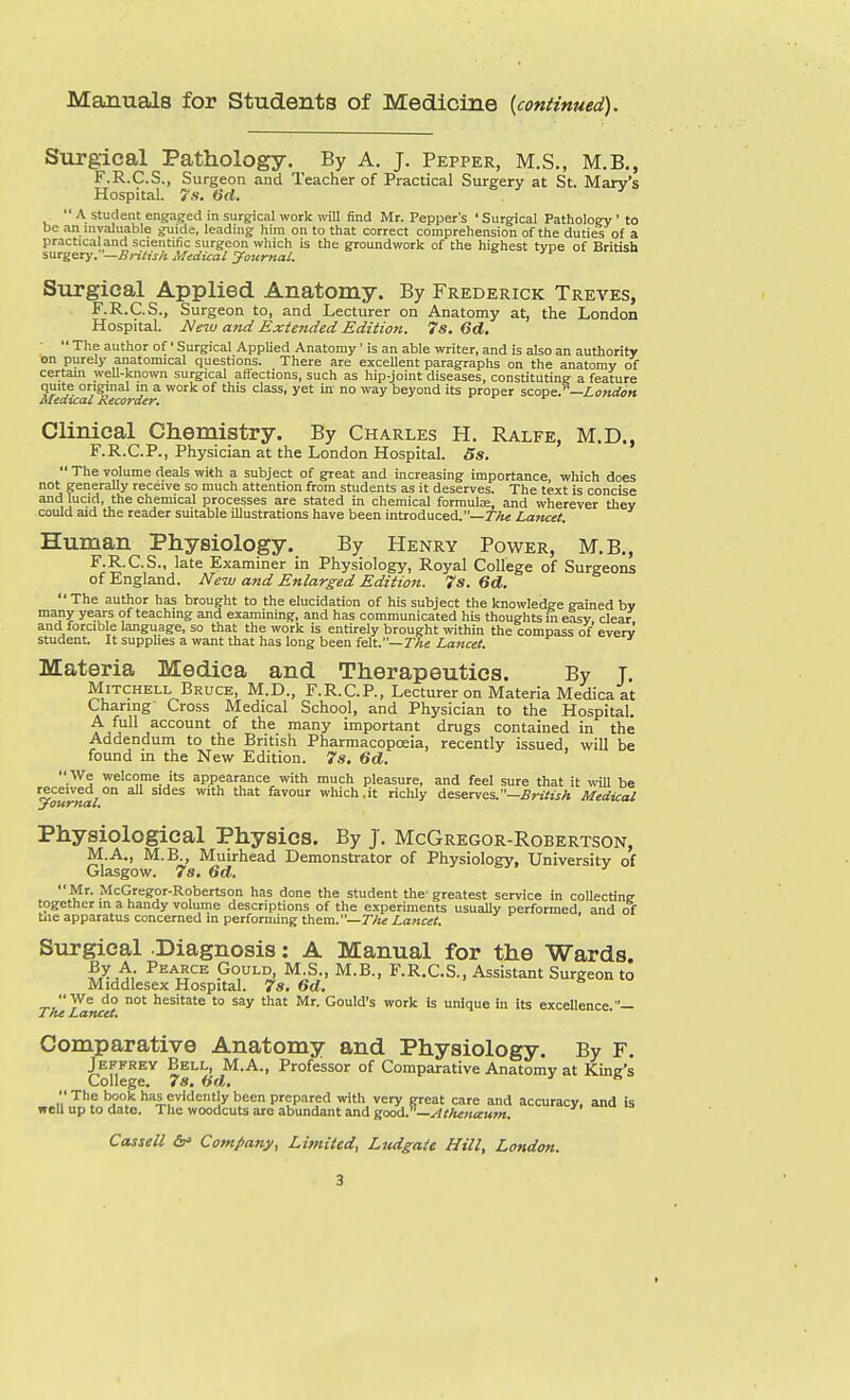 Manuals for Students of Medicine {continued). Surgical Pathology. By A. J. Pepper, M.S., M.B., F.R.C.S., Surgeon and Teacher of Practical Surgery at St. Mary's Hospital. 7s. Od.  A student engaged in surgical work will find Mr. Pepper's ' Surgical Pathology ' to be an nivaluable guide, leading him on to that correct comprehension of the duties of a practica and scientific surgeon which is the groundwork of the highest type of British iMtzery.—British Medical yournai. ^ Surgical Applied Anatomy. By Frederick Treves, F.R.C.S., Surgeon to, and Lecturer on Anatomy at, the London Hospital. Neiu and Exte7ided Edition. 7s. 6d.  The author of' Surgical Applied Anatomy ' is an able writer, and is also an authority on purely anatomical questions. There are exceUent paragraphs on the anatomy of certain weU-known surgical affections, such as hip-joint diseases, constituting a feature quite original in a work of this class, yet in' no way beyond its proper scovse.—London Medical Recorder. Clinical Chemistry. By Charles H. Ralfe, M.D., F.R.C.P., Physician at the London Hospital. 5s.  The volume deals with a subject of great and increasing importance, which does not generally receive so much attention from students as it deserves. The text is concise and lucid, the chemical processes are stated in chemical formulae, and wherever thev could aid the reader suitable illustrations have been introduced.—TAe Lancet. Human Physiology. By Henry Power, M.B., F.R.C.S., late Examiner in Physiology, Royal College of Surgeons of England. New and Enlarged Edition. 7s. 6d.  The author has brought to the elucidation of his subject the knowledge gained by many years of teaching and examining, and has communicated his thoughts in easy clear and forcible language, so that the work is entirely brought within the compass of' evenr student It supphes a want that has long been felt.—7Ae Lancet. Materia Medica and Therapeutics. By j. Mitchell Bruce, M.D., F.R.CP., Lecturer on Materia Medica at Charing- Cross Medical School, and Physician to the Hospital. A full account of the many important drugs contained in the Addendum to the British Pharmacopoeia, recently issued, will be found m the New Edition. 7s, 6d.  We welcome its appearance with much pleasure, and feel sure that it will be received on all sides with that favour which,it richly deserves.—British Medical journal. Physiological Physics. By J, McGregor-Robertson, M.A., M.B., Muirhead Demonstrator of Physiology, University of Glasgow. 7s. 6d. Mr. McGregor-Robertson has done the student the- greatest service in collecting together in a handy volume descriptions of the e.\periments usually performed, and of tjie apparatus concerned in performing them.—r/« Lancet. Surgical Diagnosis: A Manual for the Wards. P'^ARCE Gould, M.S., M.B., F.R.C.S., Assistant Surgeon to Middlesex Hospital. 7s. 6d. We do not hesitate to say that Mr. Gould's work is unique in its excellence.— The Ldfleet, * Comparative Anatomy and Physiology. By F. Jeffrey Bell, M.A., Professor of Comparative Anatomy at Kine's College. 7s. (id. ^  The book has evidently been prepared with very great care and accuracy, and is well up to date. The woodcuts arc abundant and good.^'—^theuaum.