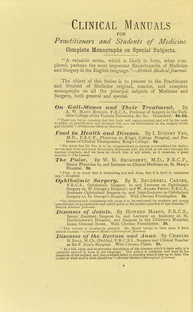 Clinical Manuals FOR Practitioners and Students of Medicine. Complete Monographs on Special Subjects. A valuable series, which is likely to form, when com- pleted, perhaps the most important Encyclopaedia of Medicine and Surgery in the English language.—British MedicalJournal. The object of this Series is to present to the Practitioner and Student of Medicine original, concise, and complete monographs on all the principal subjects of Medicine and Surgery, both general and special. On Gail-Stones and Their Treatment. By A. W. Mayo Robson, F.R.C.S.. Professor of Surgery in the York- shire College of the Victoria University, &c. &c. Illustrated. 8S. 6d. There can be no question that this book well repays perusal, and will be the work to which all practitioners and students will turn for information on the surgery of the gall bladder.—Provincial Medical Journal. Food in Health and Disease. By I. Burney Yeo, M.D., F.R.C.P., Physician to King's College Hospital, and Pro- fessor of Clinical Therapeutics, King's College. 9s. We think that Dr. Yeo is to be congratulated on having accomplished his desire; we became more and more favourably impressed with the work as we went through the various chapters, and we have no doubt that it will attain, as it deserves, a great success.''— The Lancet. The Pulse. By W. H. Broadbent, M.D., F.R.C.P., Senior Physician to, and Lecturer on Clinical Medicine at, St. Mary's Hospital. 9s.  Ther is so much that is interesting and well done, that it is hard to emphasise any.—Hospital. Ophthalmic Surgery. By R. Brudenell Carter, F.R.C.S., Ophthalmic Surgeon to and Lecturer on Ophthalmic Surgery at, St. George's Hospital; and W. Adams Frost, F.R.C.S., Assistant Ophthalmic Surgeon to, and Joint-Lecturer on Ophthalmic Surgery at, St. George's Hospital. With Chromo Frontispiece. 9S. **Its clearness and conciseness will cause it to be welcomed by students and young practitioners as an agreeable and useful guide to the modern practice of eye diseases.— British Medical Journal. Diseases of Joints. By Howard Marsh, F.R.C.S., Senior Assistant Surgeon to, and Lecturer on Anatomy at, St. Bartholomew's Hospital, and Surgeon to the Children's Hospital, Great Ormond Street. With Chromo Frontispiece. 9S.  This volume is excellently planned. Mr. Marsh brings to bear upon it keen critical acumen.—Liverpool Medico-Chirurgical Journal. Diseases of the JSectum and Anus. By Charles B. Ball, M.Ch. (Dublin), F.R.C.S.I., Surgeon and Clinical Teacher at Sir P. Dun's Hospital. With Chromo Plates. 9S.  As a full, clear, and trustworthy description of the diseases which it deals vitb, It Is certainly second to none in the language. The author is evidently well read In tlie literature of the subject, and has nowhere failed to describe what Is best up to date. The model of what such a work should ho.—Bristol Medico-Chirttrtricat Journal.