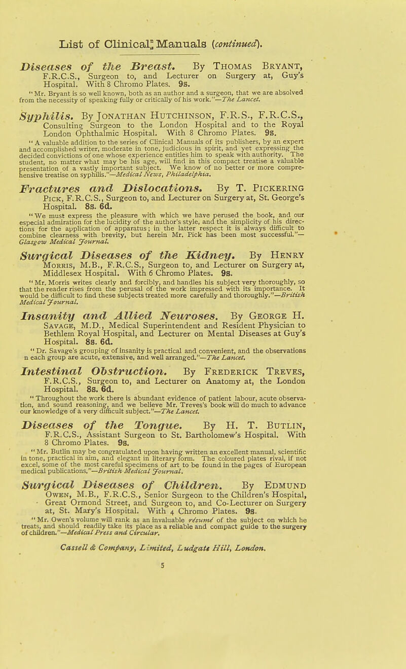 List of Cli2iical° Manuals {continued). Diseases of the Breast. By Thomas Bryant, F.R.C.S., Surgeon to, and Lecturer on Surgery at, Guy's Hospital. With 8 Chrome Plates. 9S,  Mr. Bryant is so well known, both as an author and a surgeon, that we are absolved from the necessity of speaking fully or critically of his work.—Tlie Lancet. Syphilis. By Jonathan Hutchinson, F.R.S., F.R.C.S., Consulting Surgeon to the London Hospital and to the Royal London Ophthalmic Hospital. With 8 Chromo Plates. 9s.  A valuable addition to the series of Clinical Manuals of its publishers, by an expert and accomplished writer, moderate in tone, judicious in spirit, and yet expressing the decided convictions of one whose experience entitles him to speak with authority. The student, no matter what may be his age, will find in this compact treatise a vzduable presentation of a VEistly important subject. We know of no better or more compre- hensive treatise on syphilis.—Medical News, Philadelphia, Fractures and Dislocations. By T. Pickering Pick, F.R.C.S., Surgeon to, and Lecturer on Surgery at, St. George's Hospital. 8s. 6d.  We must express the pleasure with which we have perused the book, and our especial admiration for the lucidity of the author's style, and the simplicity of his direc- tions for the application of apparatus; in the latter respect it is always difficult to combine clearness with brevity, but herein Mr. Pick has been most successful.— Glasgow Medical jfounial. Surgical Diseases of the Kidney. By Henry Morris, M.B., F.R.C.S., Surgeon to, and Lectiurer on Surgery at, Middlesex Hospital. With 6 Chromo Plates. 9S.  Mr. Morris writes clearly and forcibly, and handles his subject very thoroughly, so that the reader rises from the perusal of the work impressed with its importance. It would be difficult to find these subjects treated more carefully and thoroughly.—British Medical journal. Insanity and Allied Neuroses. By George H. Savage, M.D., Medical Superintendent and Resident Physician to Bethlem Royal Hospital, and Lecturer on Mental Diseases at Guy's Hospital. 8s. 6d.  Dr. Savage's grouping of insanity is practical and convenient, and the observations n each group are acute, extensive, and well arranged.—rA« Lancet, Intestinal Obstruction. By Frederick Treves, F.R.C.S., Surgeon to, and Lecturer on Anatomy at, the London Hospital. 8S. 6d.  Throughout the work there is abundant evidence of patient labour, acute observa- tion, and sound reasoning, and we believe Mr. Treves's book will do much to advance our knowledge of a very difficult subject.—T?ie Lancet. Diseases of the Tongue. By H. T. Butlin, F.R.C.S., Assistant Surgeon to St. Bartholomew's Hospital. With 8 Chromo Plates. 9s.  Mr. ButUn may be congratulated upon having written an excellent manual, scientific in tone, practical in aim, and elegant in literary form. The coloured plates rival, if not excel, some of the most careful specimens of art to be found in the pages of European medical publications.—British Medical younial. Surgical Diseases of Children. By Edmund Owen, M.B., F.R.C.S., Senior Surgeon to the Children's Hospital, • Great Ormond Street, and Surgeon to, and Co-Lecturer on Surgery at, St. Mary's Hospital. With 4 Chromo Plates. 9s.  Mr. Owen's volume will rank as an invaluable r^sumi of the subject on which he treats, and should readily take its place as a reliable and compact guide to the surgery of children.—Medical Press and Circular,