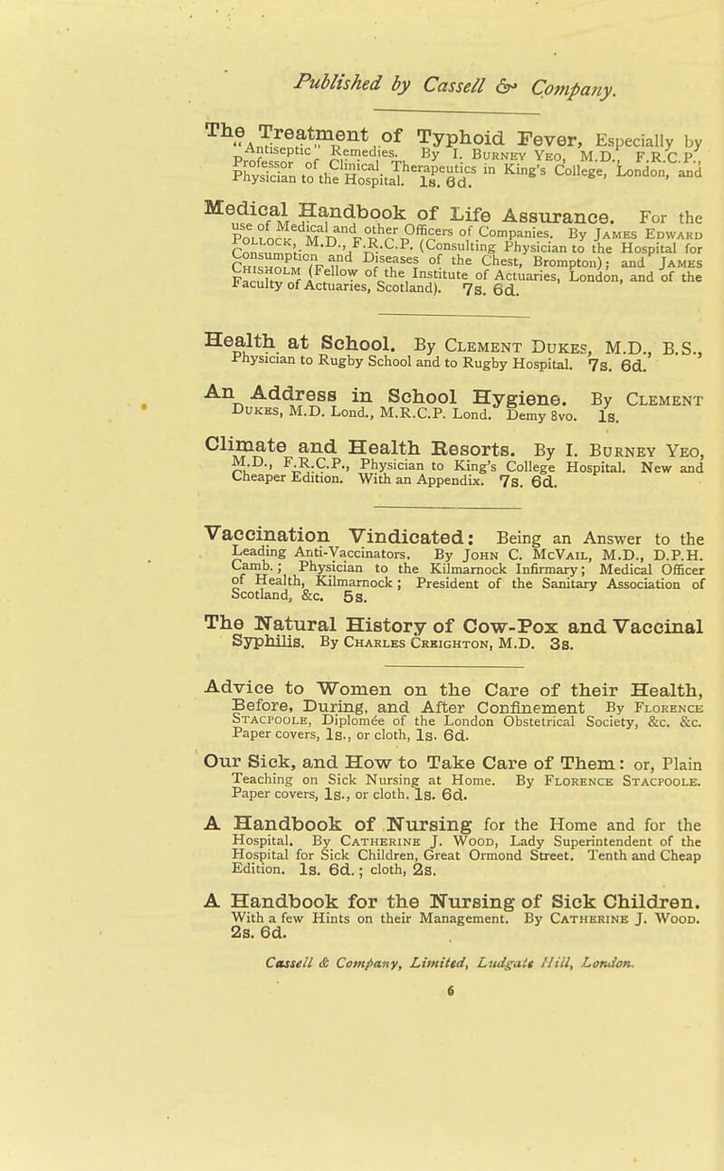 The Treatment of Typhoid Fever, Especially by ^^£^°f^M ^^ndbook of Life Assurance. For the Pollo^'Vd F R r P°'i?rof Companies. By James Edward Pnn^n^ti- 'j^-^-^- (Consulting Physician to tiie Hospital for Cm^HZMTr n'^ ^f^t^^l °f 'he Chest. Brompton); and James F^rnU?^ 1^°'?' °^o'''^ Institute of Actuaries, London, and of the faculty of Actuaries, Scotland). 7s. 6d.. Health at School. By Clement Dukes, M.D., B S., Physician to Rugby School and to Rugby Hospital. 7s. 6d. An Address in School Hygiene. By Clement Dukes, M.D. Lond., M.R.C.P. Lond. Demy 8vo. Is. Climate and Health Eesorts. By I. Burney Yeo, r^u ' Physician to King's College Hospital. New and <-heaper Edition. With an Appendix. 7s. 6d. Vaccination Vindicated: Being an Answer to the Leading Anti-Vaccinators. By John C. McVail, M.D., D.P.H. fu\ Physician to the Kilmarnock Infirmary; Medical Officer of Health, Kilmarnock ; President of the Sanitary Association of Scotland, &c. 5 s. The Natural History of Cow-Pox and Vaccinal Syphilis. By Charles Crkighton, M.D. 3s. Advice to ■Women on the Care of their Health, Before, During, and After Confinement By Florence Stacpoole, Diplom(5e of the London Obstetrical Society, &c. &c. Paper covers. Is., or cloth, Is. 6d. Our Sick, and How to Take Care of Them: or, Plain Teaching on Sick Nursing at Home. By Florence Stacpoole. Paper covers, Ig., or cloth. Ig. 6d. A Handbook of Wursing for the Home and for the Hospital, By Catherine J. Wood, Lady Superintendent of the Hospital for Sick Children, Great Ormond Street. Tenth and Cheap Edition. Is. 6d.; cloth, 23. A Handbook for the Nursing of Sick Children. With a few Hints on their Management. By Catherine J. Wood. 2s. 6d. Cassell & Company, Limited, Ltidgait Hill, London.