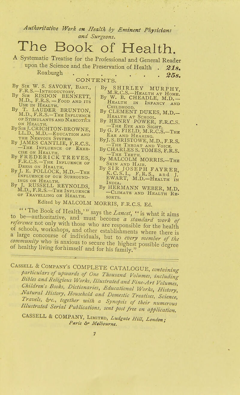 Authoritative Work on Health by Eminent Physicians ' and Surgeons. The Book of Health. A Systematic Treatise for the Professional and General Reader upon the Science and the Preservation of Health . 21s» 25s. CONTENTS. By Sir W. S. SAVORY, Bart., F. R. S.—Introductory. By Sir RISDON BENNETT M.D., F.R.S. — Food and its Use in Health. By T. LAUDER BRUNTON, M.D., F.R.S.-The Influence OF Stimulants and Narcotics on Health. By Sir J. CRICHTON-BROWNE, LL.D., M.D.—Education and THE Nervous System. By JAMES CANTLIE, F.R.C.S.. —The Influence of Exer- cise on Health. By FREDERICK TREVES, F.R.C.S.—The Influence of Dress on Health. By J. E. POLLOCK, M.D.-The Influence of our Surround- ings on Health. By J. RUSSELL REYNOLDS M.D., F.R.S.—The Influence OF Travelling on Health. By SHIRLEY MURPHY M.R.C.S.—Health at Home! By W. B. CHEADLE, M.D.— Health in Infancy and Childhood. By CLEMENT DUKES, M.D,- Health at School. By HENRY POWER, F.R.C.S. —The Eye and Sight. By G. P. FIELD, M.R.C.S.-Thk Ear and Hearing. ByJ. S. BRISTOWE, M.D., F.R.S. —The Throat and Voice. By CHARLES S. TOMES, F.R.S. —The Teeth. By MALCOLM MORRIS,—The Skin and Hair. By SIR JOSEPH FAYRER, K.C.S.I., F.R.S., and J. EWART, M.D.-Health in India. By HERMANN WEBER, M.D. —Climate and Health Re- sorts. Edited by MALCOLM MORRIS, F.R.C.S. Ed. tn L'f f^^^ltji,'  says the Lancet, is what it aims to be-authontative, and must become a standard work of reference x^ot only with those who are responsible for the health of schools, workshops, and other establishments where theie L„f5^ concourse of individuals, but to every member of the co mmcmty vfho is anxious to secure the highesf possible diree of healthy living forhimself and for his family  ^ Cassell & Company s COMPLETE CATALOGUE, containing par uulars of upwards of One Thousand Volumes, including Bibles andRehgious Works, Illustrated and Fine-Art Volumes Children s Books, Dictionaries, Educational Works, Histor^ Natural History, Household and Doviestic Treatises, Science Travels ^c together -with a Synopsis of their numerous Illustrated Serial Publications, sent post free on applicaHon. CASSELL & COMPANY, Limited, Ludgate Hill, London- Paris Melbourne. '