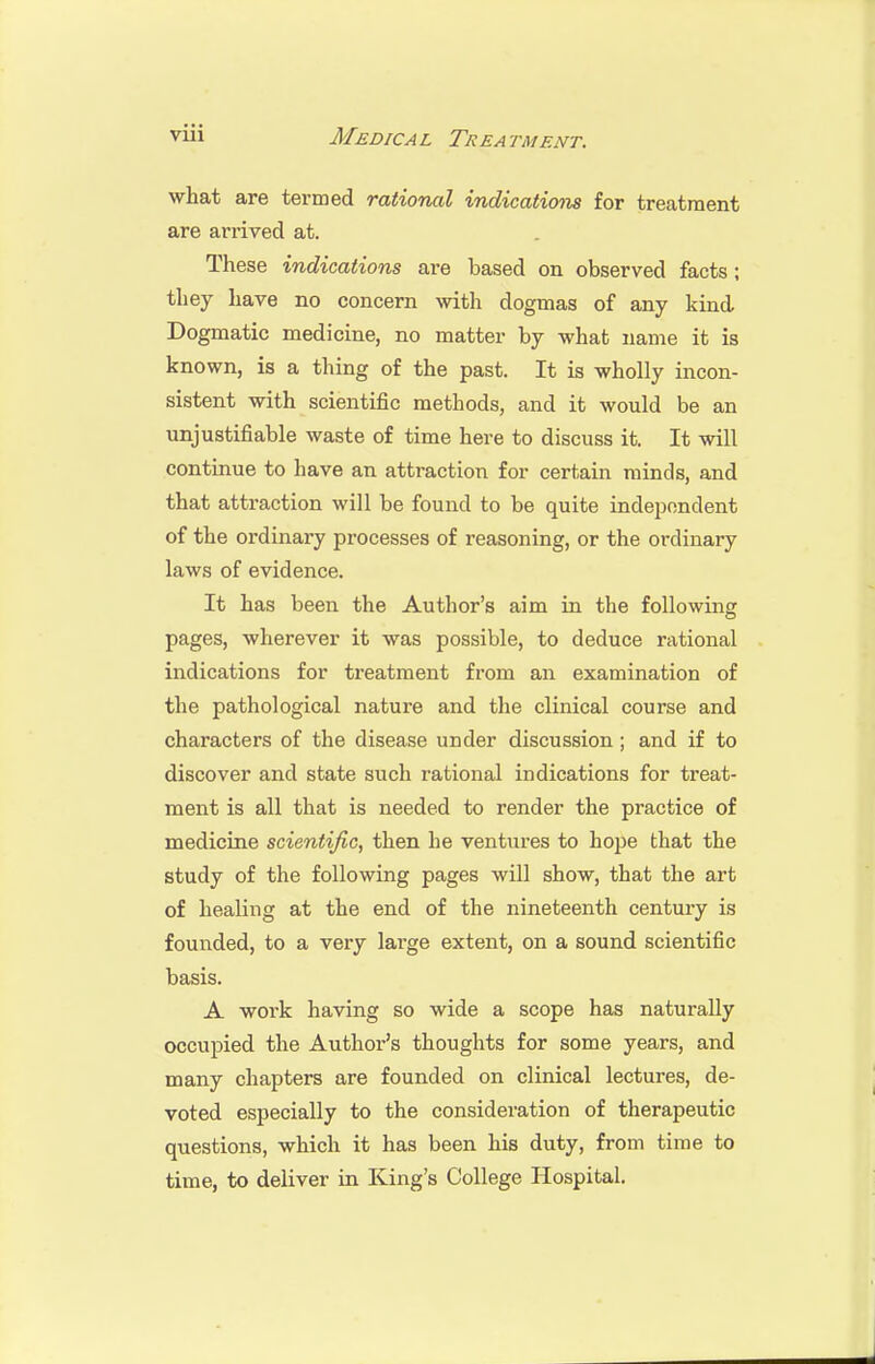 what are termed rational indications for treatment are arrived at. These indications are based on observed facts; they have no concern with dogmas of any kind Dogmatic medicine, no matter by what name it is known, is a thing of the past. It is wholly incon- sistent with scientific methods, and it would be an unjustifiable waste of time here to discuss it. It will continue to have an attraction for certain minds, and that attraction will be found to be quite independent of the ordinary processes of reasoning, or the ordinary laws of evidence. It has been the Author's aim in the following pages, wherever it was possible, to deduce rational indications for treatment from an examination of the pathological nature and the clinical course and characters of the disease under discussion; and if to discover and state such rational indications for treat- ment is all that is needed to render the practice of medicine scientific, then he ventures to hope that the study of the following pages will show, that the art of healing at the end of the nineteenth century is founded, to a very large extent, on a sound scientific basis. A work having so wide a scope has naturally occupied the Author's thoughts for some years, and many chapters are founded on clinical lectures, de- voted especially to the consideration of therapeutic questions, which it has been his duty, from time to time, to deliver in King's College Hospital.