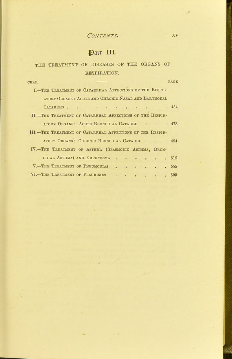 Part III. THE TREATMENT OP DISEASES OP THE ORGANS OF RESPIRATION. CHAP. PAGE I.—The Treatment of Oatabrhal Aitections of the Respir- atory Orqakb : Acute aot Ohronio Nahai- and Laryngeal Catarrhs 454 II.—The Treatment of Oatarrhai Affections of the Respir- atory Oroaks: Acute Bronchial Catarrh . . . 478 IIL—The Treatment of Catarrhal Affections of the Respir- atory Organs : Chronic Bronchial Catarrh . . . 494 IV.—The Treatment of Asthma (Spasmodic Asthma, Bron- chial Asthma) and Emphysema 519 V. —The Treatment of Pneumonias 655 VI. —The Treatment of Plburisibs 699