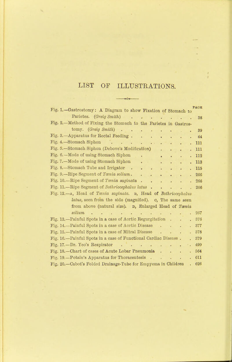 LIST OP ILLUSTRATIONS. Fig. 1.—Gastrostomy: A Diagram to show Fixation of Stomach lo''*' Parietes. (Greig Smith) 38 Fig. 2.—Metliod of Fixing the Stomach to the Parietes in Gastros- tomy. (Greig Smith) .89 Fig. 3.—Apparatus for Rectal Feeding 44 Fig. 4.—Stomach Siphon Ill Fig. 5.—Stomach Siphon (Debove's Modification) . . . .111 Fig. 6. —Mode of using Stomach Siphon . .... 112 Fig. 7.—Mode of using Stomach Siphon . .... 113 Fig. 8.—Stomacli Tube and Irrigator 115 Fig. 9.—Eipe Segment of Tosnia solium 266 Fig. 10.—Ripe Segment of Tcenia saginata 266 Fig. 11.—Eipe Segment of Bothriocephalus latus 266 Fig. 12.—A, Head of Tosnia saginata. b. Head of Bothriocephalus latus, seen from the side (magnified), c, The same seen from above (natural size), d, Enlarged Head of Tcenia solium 267 Fig. 13.—Painful Spots in a case of Aortic Regurgitation . . . 376 Fig. 14.—Painful Spots in a case of Aortic Disease .... 377 Fig. 15.—Painful Spots in a case of Mitral Disease .... 378 Fig. 16.—Painful Spots in a case of Functional Cardiac Disease . . 379 Fig. 17.—Dr. Yeo's Respirator •. 499 Fig. 18.—Chart of cases of Acute Lobar Pneumonia .... 564 Fig. 19.—Potain's Apparatus for Thoracentesis 611 Fig. 20.—Cabot's Folded Drainage-Tube for Empyema in Children . 626