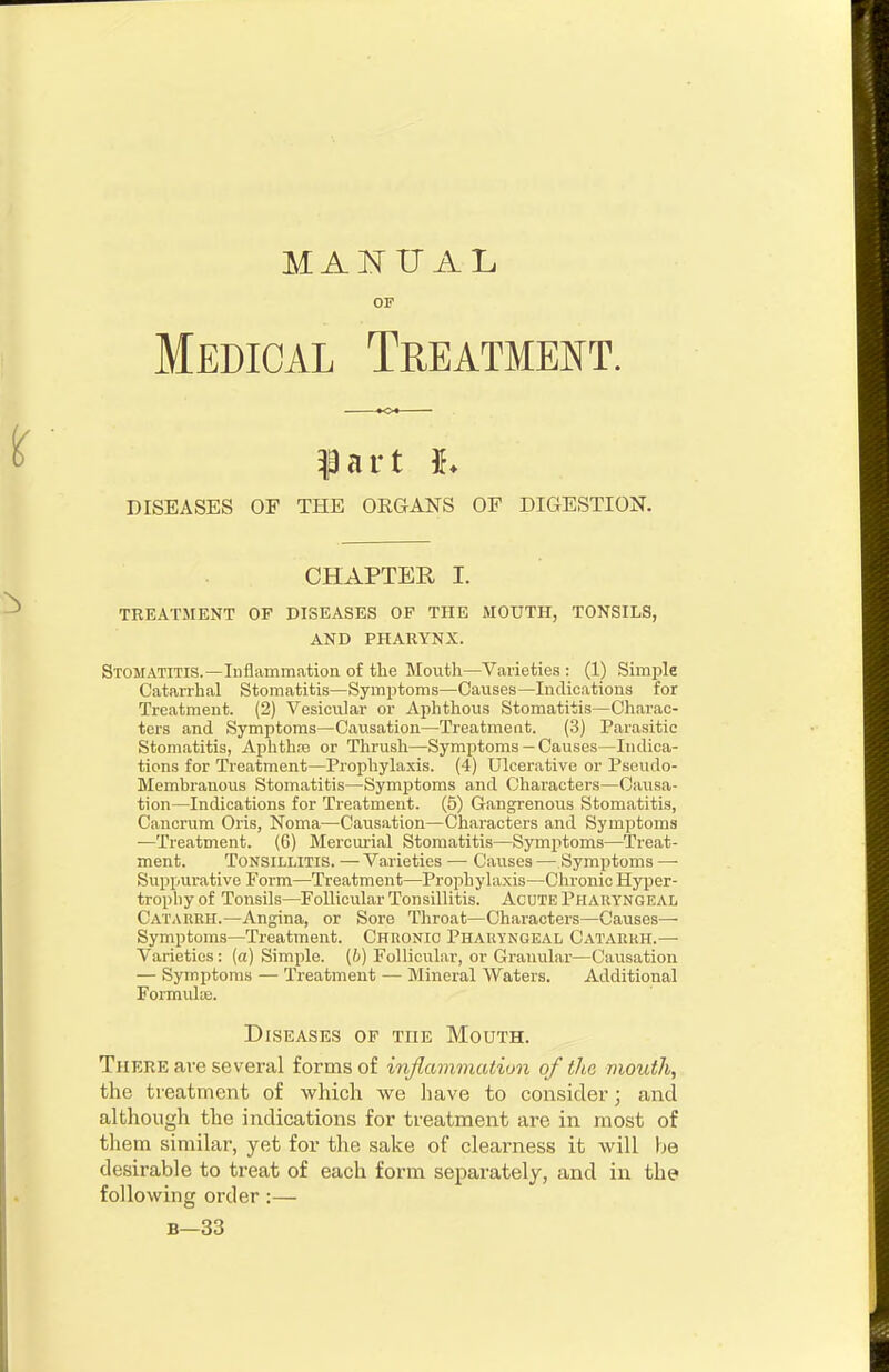 MANUAL OF Medical Treatment. ^art h DISEASES OF THE ORGANS OF DIGESTION. CHAPTER I. TREATMENT OF DISEASES OF THE MOUTH, TONSILS, AND PHARYNX. Stomatitis.—Inflarnmation of the Mouth—Varieties: (1) Simple Catarrhal Stomatitis—Symptoms—Causes—Indioations for Treatment. (2) Vesicular or Aphthous Stomatitis—Charac- ters and Symptoms—Causation—Treatment. (3) Parasitic Stomatitis, Aphthre or Thrush—Symptoms — Causes—Indica- tions for Treatment—Prophylaxis. (4) Ulcerative or Pseudo- Membranous Stomatitis—Symptoms and Characters—Causa- tion—Indications for Treatment. (5) Gangrenous Stomatitis, Canorum Oris, Noma—Causation—Characters and Symptoms —Treatment. (6) Mercurial Stomatitis—Symptoms—Treat- ment. Tonsillitis. —Varieties — Causes — Symptoms —■ Suppurative Form—Treatment—Prophylaxis—Chronic Hyper- trophy of Tonsils—Follicular Tonsillitis. Acute Pharyngeal Catarrh.—Angina, or Sore Throat—Characters—Causes— Symptoms—Treatment. Chronic Pharyngeal Catarrh.—• Varieties: (a) Simple, (b) Follicular, or Granular—Causation — Symptoms — Treatment — Mineral Waters. Additional Formulae. Diseases op the Mouth. There are several forms of inflammation of the mouth, the treatment of which we liave to consider; and although the indications for treatment are in most of them similar, yet for the sake of clearness it will be desirable to treat of each form separately, and in the following order :— B—33