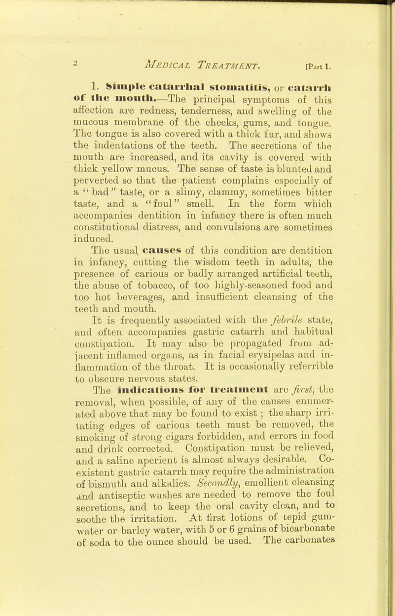 (Part 1. 1. Simple cataiilial stomatitis, or catariii of the iiioutli.—The principal symptoms of tliis affection are redness, tenderness, and swelling of the mucous membrane of the cheeks, gums, and tongue. The tongue is also covered with a thick fur, and shows the indentations of the teeth. The secretions of the mouth are increased, and its cavity is covered with thick yellow mucus. The sense of taste is blunted and perverted so that the patient complains especially of a bad taste, or a slimy, clammy, sometimes bitter taste, and a foul smell. In the form which accompanies dentition in infancy there is often much constitutional distress, and convulsions are sometimes iuduced. The usual causes of this condition are dentition in infancy, cutting the wisdom teeth in adults, the presence of carious or badly ari-anged artificial teeth, the abuse of tobacco, of too highly-seasoned food and too hot beverages, and insufficient cleansing of the teeth and mouth. It is frequently associated with the febrile state, atid often accompanies gastric catarrh and habitual constii)ation. It may also be jn-opagated from ad- jacent inflamed organs, as in facial erysi])elas and in- daramation of the throat. It is occasionally referrible to obscure nervous states. The indications lor treatment ai-e first, the removal, when possible, of any of the causes enumer- ated above that may be found to exist; the sharp irri- tating edges of carious teeth must be removed, the smoking of strong cigars forbidden, and errors in food and drink corrected. Constipation must be relieved, and a saline aperient is almost always desirable. Co- existent gastric catarrh may require the administration of bismuth and alkalies. Secondly, emollient cleansing and antiseptic washes are needed to remove the foul secretions, and to keep the oral cavity clean, and to soothe the irritation. At first lotions of tepid gum- water or barley water, with 5 or 6 grains of bicarbonate of soda to the ounce should be used. The carbonates