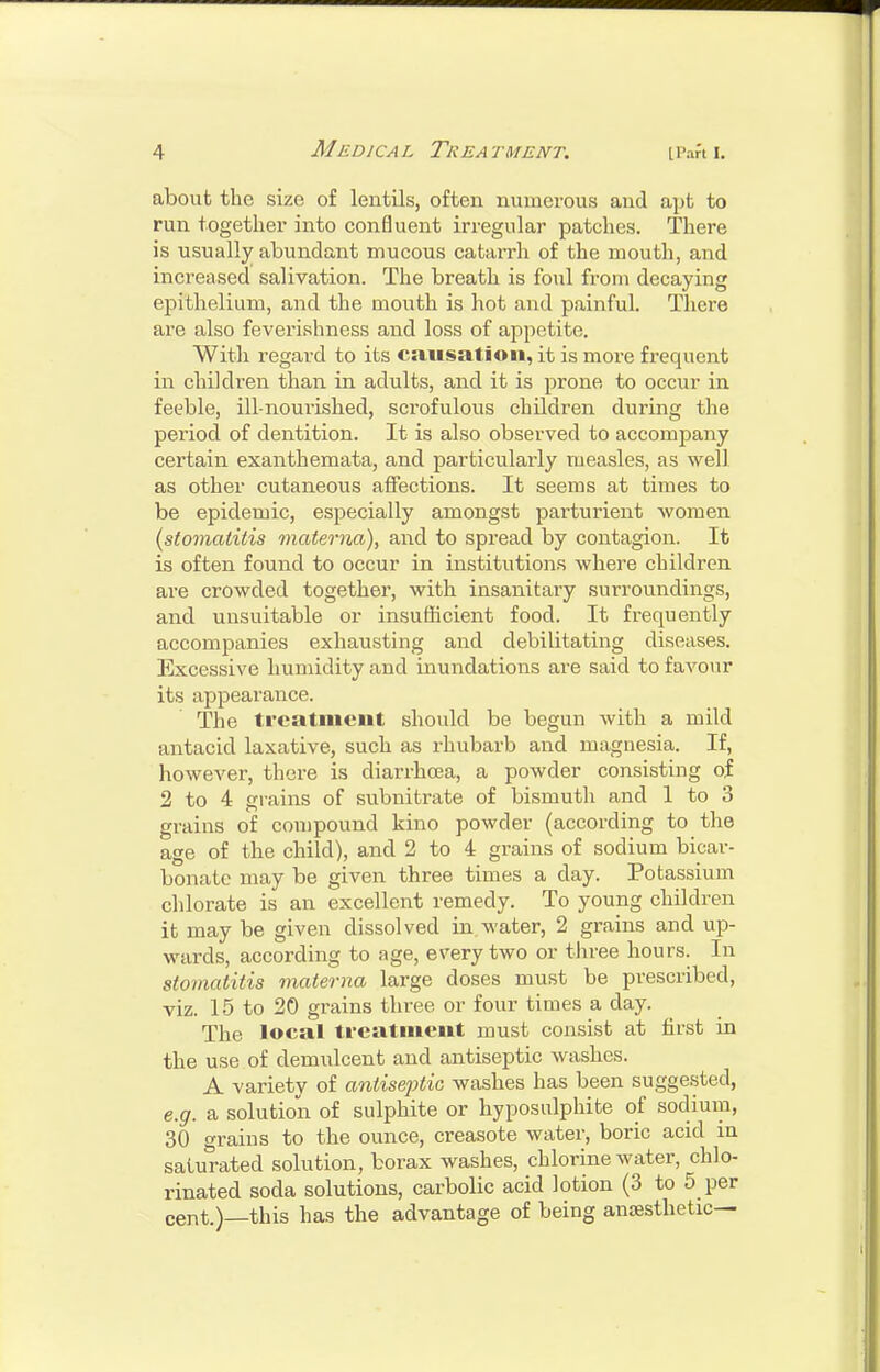 about the size of lentils, often numerous and apt to run together into confluent irregular patches. There is usually abundant mucous catai-rh of the mouth, and increased salivation. The breath is foul from decaying epithelium, and the mouth is hot and painful. There are also feverishness and loss of appetite. With regard to its causation, it is moi-e frequent in children than in adults, and it is prone to occur in feeble, ill-nouiished, scrofulous children during the period of dentition. It is also observed to accompany certain exanthemata, and particularly measles, as well as other cutaneous affections. It seems at times to be epidemic, especially amongst parturient women {stomatitis materiia), and to spread by contagion. It is often found to occur in institutions where children are crowded together, with insanitary surroundings, and unsuitable or insufficient food. It frequently accompanies exhausting and debilitating diseases. Excessive humidity and inundations are said to favour its appearance. The treatment should be begun with a mild antacid laxative, such as rhubarb and magnesia. If, however, there is diarrhoea, a powder consisting of 2 to 4 gi-ains of subnitrate of bismuth and 1 to 3 grains of compound kino powder (according to the age of the child), and 2 to 4 grains of sodium bicar- bonate may be given three times a day. Potassium chlorate is an excellent remedy. To young children it may be given dissolved in.water, 2 grains and up- wards, according to age, every two or three hours. In stomatitis materna large doses must be prescribed, viz. 15 to 20 grains three or four times a day. The local treatment must consist at first in the use of demulcent and antiseptic washes. A variety of antiseptic washes has been suggested, e.g. a solution of sulphite or hyposulphite of sodium, 30 grains to the ounce, creasote water, boric acid in saturated solution, borax washes, chlorine water, chlo- rinated soda solutions, carbolic acid lotion (3 to 5 per cent.)—this has the advantage of being anaesthetic—