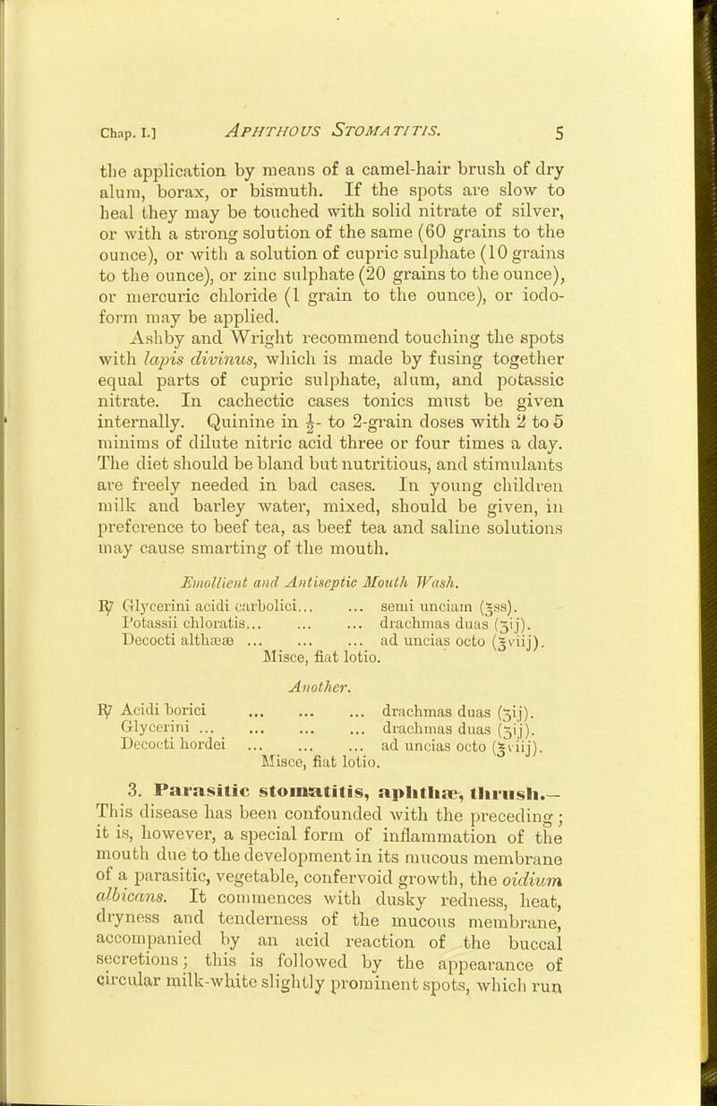 the application by means of a camel-hair brush of dry- alum, borax, or bismuth. If the spots are slow to heal they may be touched with solid niti-ate of silver, or with a strong solution of the same (60 grains to the ounce), or with a solution of cupric sulphate (10 grains to the ounce), or zinc sulphate (20 grains to the ounce), or mercuric chloride (1 grain to the ounce), or iodo- form may be applied. Ashby and Wright recommend touching the spots with lains clivinus, which is made by fusing together equal parts of cupric sulphate, alum, and potassic nitrate. In cachectic cases tonics must be given internally. Quinine in ^- to 2-grain doses witli 2 to 6 minims of dilute nitric acid three or four times a day. The diet should be bland but nutritious, and stimulants are freely needed in bad cases. In young children milk and barley Avater, mixed, should be given, in preference to beef tea, as beef tea and saline solutions may cause smarting of the mouth. EmoUieHt and Antiseptic Mouth Wush. Glj'cerini acidi carbolici... ... semi imciain (^ss). I'otassii cliloratis... ... ... drachmas duas (31]). Decocti altliEesB ... ... ... ad uncias octo (gviij). Misce, fiat lotio. Another. Acidi borici drachmas duas (5!]). Glycerini drachmas duaa (5ij). Decocti hordei ad uncias octo (^viij). r.Iisco, fiat lotio. 3. Parasitic stomsititis, aphtha;, thrush.— This disease has been confounded with the preceding; it is, however, a special form of inflammation of the mouth due to the development in its mucous membrane of a parasitic, vegetable, confervoid growth, the oidium albicans. It commences with dusky redness, heat, dryness and tenderness of the mucous membrane, accompanied by an acid reaction of the buccal secretions; this is followed by the appearance of circular milk-white slightly prominent spots, which run