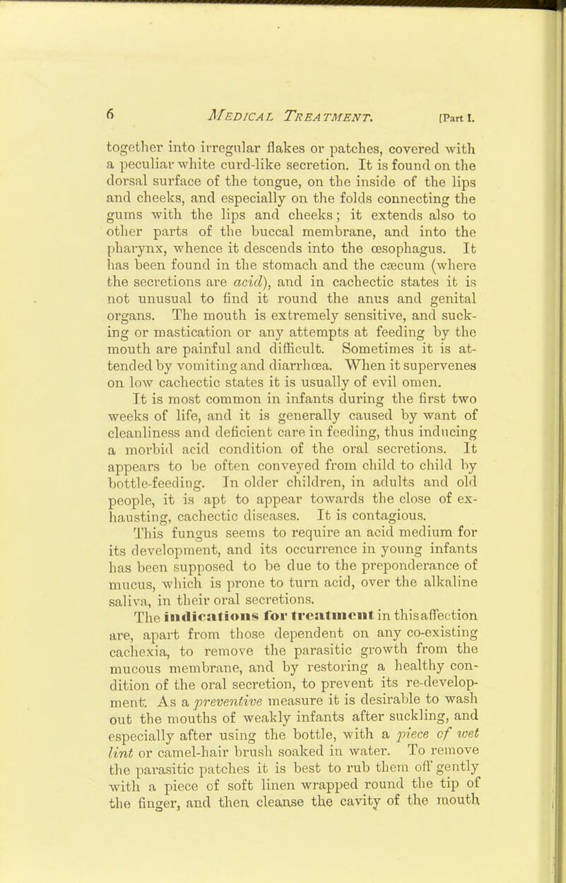 together into irregular flakes or patches, covered with a i^eculiav white curd-like secretion. It is found on the dorsal surface of the tongue, on the inside of the lips and cheeks, and especially on the folds connecting the gums with the lips and cheeks; it extends also to other parts of the buccal membrane, and into the pharynx, whence it descends into the oesophagus. It has been found in the stomach and the Cfecura (where the secretions are acid), and in cachectic states it is not unusual to find it round the anus and genital organs. The mouth is extremely sensitive, and suck- ing or mastication or any attempts at feeding by the mouth are painful and difficult. Sometimes it is at- tended by vomiting and diarrhoea. When it supervenes on low cachectic states it is usually of evil omen. It is most common in infants during the first two weeks of life, and it is generally caused by want of cleanliness and deficient care in feeding, thus inducing a morbid acid condition of the oral secretions. It appears to be often conveyed from child to child by bottle-feeding. In older children, in adults and old people, it is apt to appear towards the close of ex- hausting, cachectic diseases. It is contagious. This fungus seems to require an acid medium for its development, and its occurrence in young infants has been supposed to be due to the preponderance of mucus, which is pi'one to turn acid, over the alkaline saliva, in their oral secretions. The iiKlicatioiis for treatment in thisaflection are, apart from those dependent on any co-existing cachexia, to remove the parasitic growth from the mucous membrane, and by restoring a healthy con- dition of the oral secretion, to prevent its re-develop- ment As a preventive measure it is desirable to wash out the mouths of weakly infants after suckling, and especially after using the bottle, with a 73?ece cf loet lint or camel-hair brush soaked in water. To remove the parasitic patches it is best to rub them off gently with a piece of soft linen wrapped round the tip of the finger, and then cleanse the cavity of the mouth