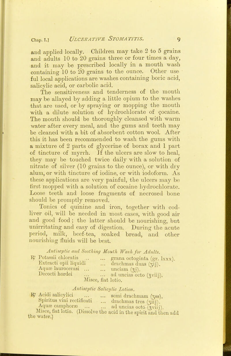 aud applied locally. Cliildreu may take 2 to 5 grains and adults 10 to 20 grains three or four times a day, and it may be prescribed locally in a mouth wash containing 10 to 20 grains to the ounce. Other use- ful local applications are washes containing boric acid, salicylic acid, or carbolic acid. The sensitiveness and tenderness of the mouth may be allayed by adding a little opium to the washes that are used, or by spraying or mopping the mouth with a dilute solution of hydrochlorate of cocaine. The mouth should be thoroughly cleansed with warm ^vater after every meal, and the gums and teeth may be cleaned with a bit of absorbent cotton wool. After this it has been recommended to wash the gums with a mixture of 2 parts of glycerine of borax and 1 part of tincture of myrrh. Jf the ulcers are slow to heal, they may be touched twice daily with a solution of nitrate of silver (10 grains to the ounce), or with dry alum, or with tincture of iodine, or with iodoform. As these applications are very painful, the ulcers may be first mopped with a solution of cocaine hydrochlorate. Loose teeth and loose fragments of necrosed bone should be promptly removed. Tonics of quinine and iron, together with cod- liver oil, will be needed in most cases, with good air and good food; the latter should be nourishing, but unirritating and easy of digestion. During the acute period, milk, beef-tea, soaked bread, and other nourishing fluids will be best. Antiseptic and Soothing Mouth Wash for Adults. Potassii chloiatis grana octoginta (gr. Ixxx). Extracti opii liquidi ... drachmas duas (5ij). Aquffi laiu'oceiasi unciam (jj). Decocti hordei ad iincias octo (gviij). Misce, fiat lotio. Antiseptic Salicylic Lotion. Acidi salicylici semi drachmam ('^ss), Spiritus vjiii rectificati ... drachmas tres (5uj). Aquas camphora) ad iincias octo (gviij). Misce, fiat lotio. (Dissolve the acid in the spirit aud then add toe water.)