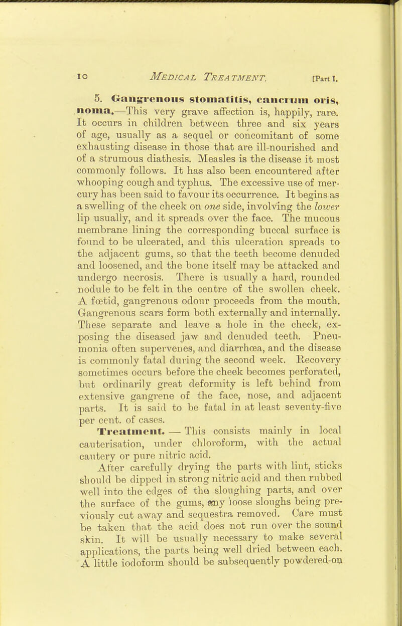 5. Onnjn'cnoiis stomatitis, cancrum oris, noma.—This very grave affection is, happily, rare. It occurs in children between three and six years of age, usually as a sequel or concomitant of some exhausting disease in those that are ill-nourished and of a strumous diathesis. Measles is the disease it most commonly follows. It has also been encountered after whooping cough and typhus. The excessive use of mer- cury has been said to favour its occurrence. It begins as a swelling of the cheek on one side, involving the lower lip usually, and it spreads over the face. The mucous membrane lining the corresponding buccal surface is found to be ulcerated, and this ulceration spreads to the adjacent gums, so that the teeth become denuded and loosened, and the bone itself may be attacked and undergo necrosis. There is usually a hard, rounded nodule to be felt in the centre of the swollen cheek. A foetid, gangrenous odour proceeds from the mouth. Gangrenous scars form both externally and internally. These separate and leave a hole in the cheek, ex- posing the diseased jaw and denuded teeth. Pneu- monia often supervenes, and diarrhoea, and the disease is commonly fatal during the second week. Recovery sometimes occurs before the cheek becomes perforated, but ordinarily great deformity is left behind from extensive gangrene of the face, nose, and adjacent parts. It is said to be fatal in at least seventy-five per cent, of cases. Treatment. — This consists mainly in local cauterisation, under chloroform, with the actual cautery or pure nitric acid. After carefully drying the parts with lint, sticks should be dipped in strong nitric acid and then rubbed well into the edges of the sloughing parts, and over the surface of the gums, any loose sloughs being pre- viously cut away and sequestra removed. Care must be taken that the acid does not run over the sound skin. It will be usually necessary to make several applications, the parts being well dried between each. A little iodoform should be subsequently powdered-ou