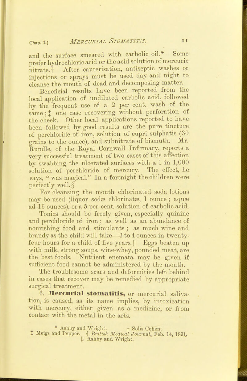 Mercurial Stomatitis. and the surface smeared with carbolic oil* Some prefer hydrochloric acid or the acid solution of mercuric nitrate.t After cauterisation, antiseptic washes or injections or sprays must be used day and night to cleanse the mouth of dead and decomposing matter. Beneficial results have been reported from the local application of undiluted carbolic acid, followed by the frequent use of a 2 per cent, wash of the same ; % one case recovering without perforation of the cheek. Other local applications reported to have been followed by good results are the pure tincture of perchloride of iron, solution of cupri sulphatis (30 grains to the ounce), and subnitrate of bismuth. Mr. Rundle, of the Royal Cornwall Infirmary, reports a very successful treatment of two cases of this affection by swaljbing the ulcerated surfaces with a 1 in 1,000 solution of perchloride of mercury. The effect, he says, was magical. In a fortnight the children were perfectly well. § For cleansing the mouth chlorinated soda lotions may be used (liquor sodae chlorinatse, 1 ounce ; aquje ad 16 ounces), or a 5 per cent, solution of carbolic acid. Tonics should be freely given, especially quinine and perchloride of iron ; as well as an abundance of nourishing food and stimulants ; as much wine and brandy as the child will take—3 to 4 ounces in twenty- four hours for a child of five years. || Eggs beaten up with milk, strong soups, wine-whey, pounded meat, are the best foods. Nutrient enemata may be given if sufficient food cannot be administered by tho mouth. The troublesome scars and deformities left behind in cases that recover may be remedied by appropriate surgical treatment. 6. Mercurial stomatitis, or mercurial sali\-a- tion, is caused, as its name implies, by intoxication with mercury, either given as a medicine, or from contact with the metal in the arts. * Asliby and AVright. + Solis Cohen. t Meigs and Pepper. \ British Medical Journal^ Feb. 14, 1891.