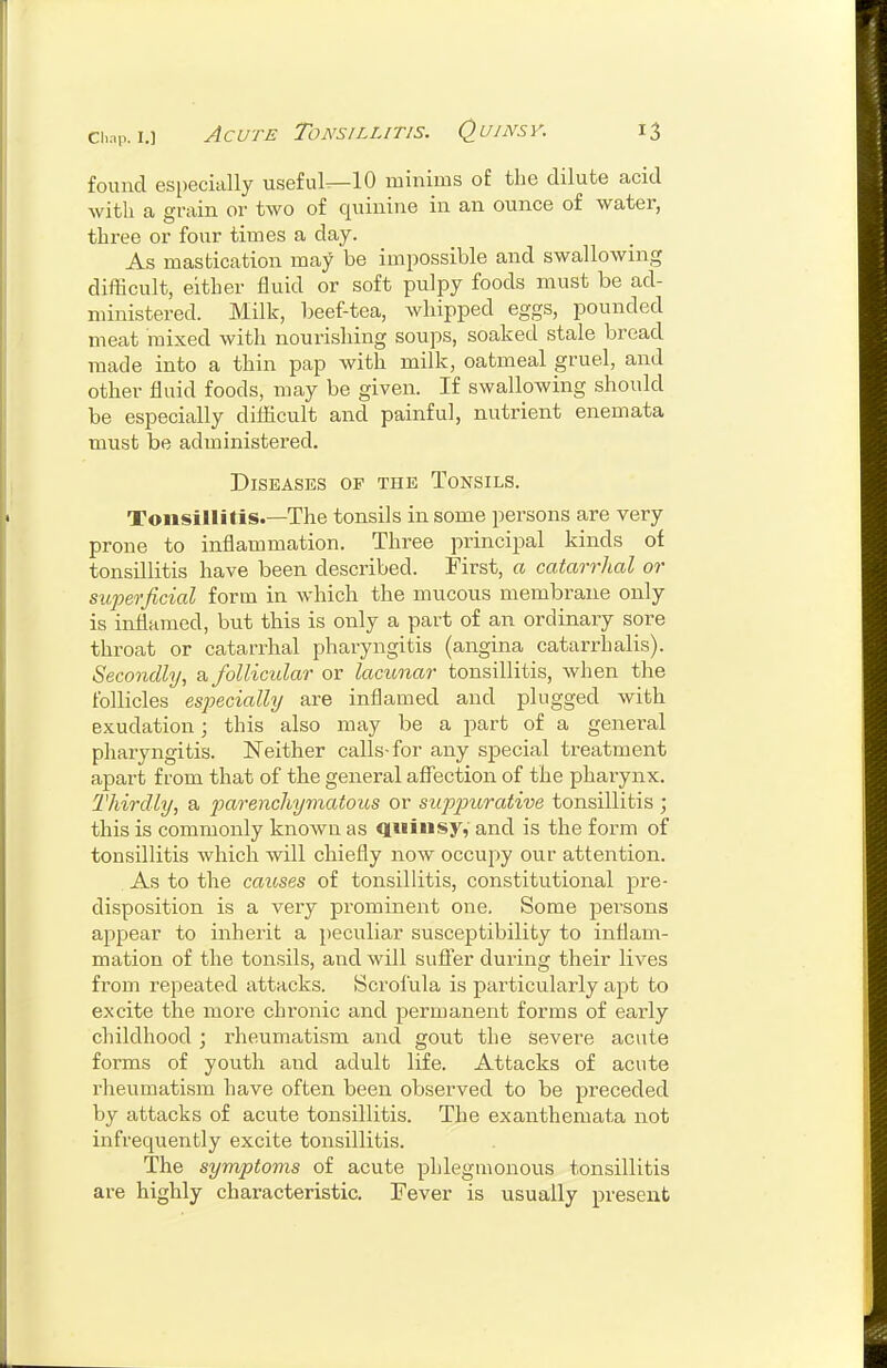 found especially useful^lO minims oi the dilute acid with a grain or two of quinine in an ounce of water, three or four times a day. As mastication may be impossible and swallowing difficult, either fluid or soft pulpy foods must be ad- ministered. Milk, beef-tea, whipped eggs, pounded meat mixed with nourishing soups, soaked stale bread made into a thin pap with milk, oatmeal gruel, and other fluid foods, may be given. If swallowing should be especially difl[icult and painful, nutrient enemata must be administered. Diseases of the Tonsils. Tonsillitis.—The tonsils in some persons are very prone to inflammation. Three principal kinds of tonsillitis have been described. First, a catarrhal or superficial form in which the mucous membrane only is inflamed, but this is only a part of an ordinary sore throat or catarrhal pharyngitis (angina catarrhalis). Secondly, a follicular or lacunar tonsillitis, when the follicles especially are inflamed and plugged with exudation; this also may be a part of a general pharyngitis. Neither calls-for any special treatment apart from that of the general afl^ection of the pharynx. Thirdly, a parenchymatous or suppiorative tonsillitis ; this is commonly known as quinsy,' and is the form of tonsillitis which will chiefly now occupy our attention. As to the causes of tonsillitis, constitutional pre- disposition is a very prominent one. Some persons appear to inherit a peculiar susceptibility to inflam- mation of the tonsils, and will sufier during their lives from repeated attacks. Scrofula is particularly apt to excite the more chronic and permanent forms of early childhood; rheumatism and gout the Severe acute forms of youth and adult life. Attacks of acute rheumatism have often been observed to be preceded by attacks of acute tonsillitis. The exanthemata not infrequently excite tonsillitis. The symptoms of acute phlegmonous tonsillitis are highly characteristic. Fever is usually present