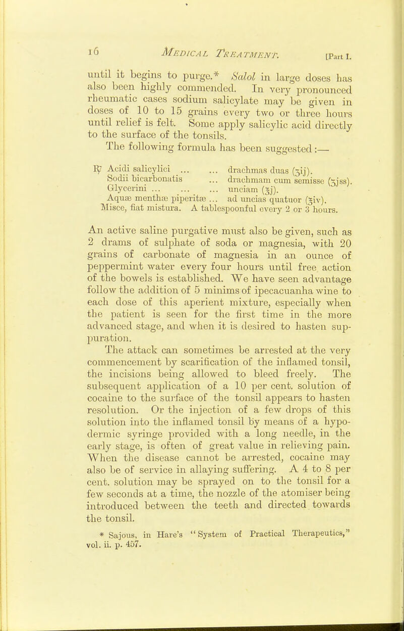 [Part 1. until it begins to purge * ^alol in large closes has also been highly commended. In very pronounced rheumatic cases sodium salicylate may be given in doses of 10 to 15 grains every two or three hours until relief is felt. Some apply salicylic acid directly to the surface of the tonsils. The following formula has been suggested:— Acidi salicylic! drachmas duas (jij). Sodii bicarbonatis ... drachmam cum semissc (5jss). Glycerini unciam (§j). Aquas menthas piperitfe ... ad uncias quatuor (|iv). Misce, fiat mistui-a. A tablespoonful every 2 or 3 hours. An active saline purgative must also be given, such as 2 drams of sulphate of soda or magnesia, with 20 grains of carbonate of magnesia in an ounce of peppermint water every four hours until free action of the bowels is established. We have seen advantage follow the addition of 5 minims of ipecacuanha wine to each dose of this aperient mixture, especially when the patient is seen for the first time in the more advanced stage, and when it is desired to hasten sup- puration. The attack can sometimes be arrested at the very commencement by scarification of the inflamed tonsil, the incisions being allowed to bleed freely. The subsequent application of a 10 per cent, solution of cocaine to the surface of the tonsil appears to hasten resolution. Or the injection of a few drops of this solution into the inflamed tonsil by means of a hypo- dermic syringe provided with a long needle, in the early stage, is often of great value in relieving pain. When the disease cannot be arrested, cocaine may also be of service in allaying suflTering. A 4 to 8 per cent, solution may be sprayed on to the tonsil for a few seconds at a time, the nozzle of the atomiser being introduced between the teeth and directed towards the tonsil. * Sajous, in Hare's System of Practical Therapeutics, vol. ii. p. 457.