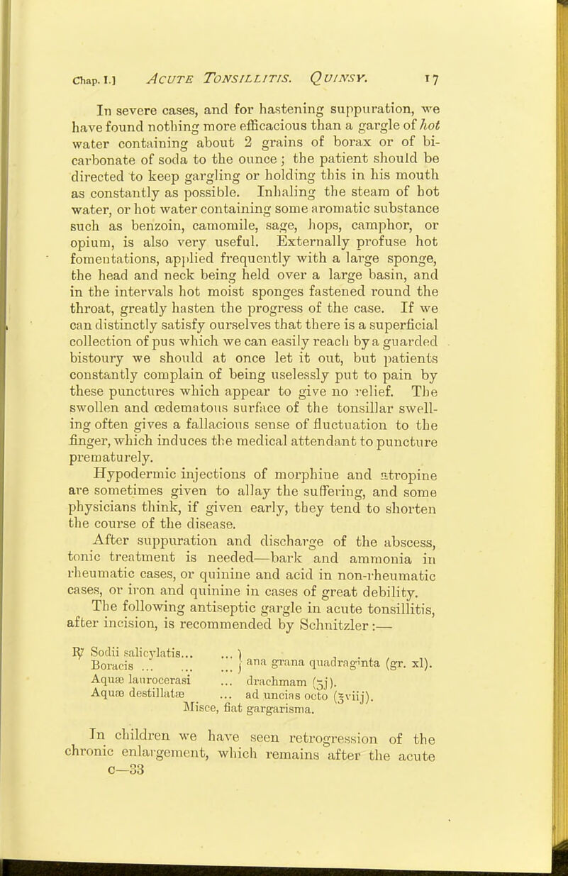 In severe cases, and for hastening suppuration, we have found notliing more efficacious than a gargle of Ao^ water containing about 2 grains of borax or of bi- carbonate of soda to the ounce ; the patient should be directed to keep gargling or holding this in his mouth as constantly as possible. Inhaling the steam of hot water, or hot water containing some aromatic substance such as benzoin, camomile, sage, hops, camphor, or opium, is also very useful. Externally profuse hot fomentations, apjilied frequently with a large sponge, the head and neck being held over a large basin, and in the intervals hot moist sponges fastened round the throat, greatly hasten the progress of the case. If we can distinctly satisfy ourselves that there is a superficial collection of pus which we can easily reacii by a guarded bistoury we should at once let it out, but jjatients constantly complain of being uselessly put to pain by these punctui'es which appear to give no relief. The swollen and (Edematous surface of the tonsillar swell- ing often gives a fallacious sense of fluctuation to the finger, which induces the medical attendant to puncture prematurely. Hypodermic injections of morphine and atropine are sometimes given to allay the suffering, and some physicians think, if given early, they tend to shorten the course of the disease. After suppuration and discharge of the abscess, tonic treatment is needed—bark and ammonia in rheumatic cases, or quinine and acid in non-rheumatic cases, or iron and quinine in cases of great debility. The following antiseptic gargle in acute tonsillitis, after incision, is recommended by Schnitzler:— R7 Sodii p<alio5-hitis ) Boracis j ^'^ qnadragmta (gr. xl). Aqu£e latirocerasi ... drachmam (3]). Aqua3 destillataj _ ... ad uncias octo (^viij). Misce, fiat gargarisma. In children we have seen retrogression of the chronic enlargement, which remains after the acute c—33