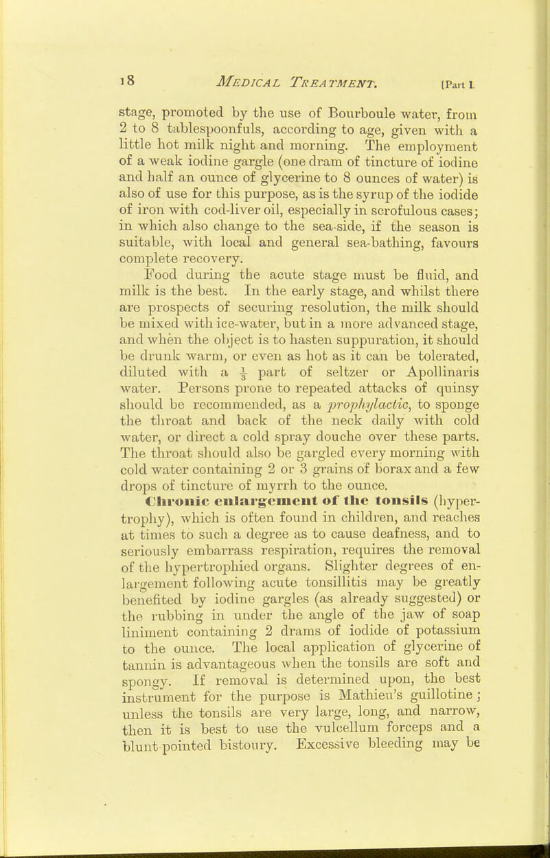 [Part V stage, promoted by the use of Bourboule water, from 2 to 8 tablespoonfuls, according to age, given with a little hot milk night and morning. The employment of a weak iodine gargle (one dram of tincture of iodine and half an ounce of glycerine to 8 ounces of water) is also of use for this purpose, as is the syrup of tlie iodide of iron with, cod-liver oil, especially in scrofulous cases; in which also change to the sea-side, if the season is suitable, with local and general sea-bathing, favours complete recovery. Food during the acute stage must be fluid, and milk is the best. In the early stage, and whilst there are prospects of securing resolution, the milk should be mixed with ice-water, but in a more advanced stage, and when the object is to hasten suppuration, it should be drunk warm, or even as hot as it can be tolei-ated, diluted with a \ part of seltzer or Apollinaris water. Persons prone to repeated attacks of quinsy should be recommended, as a 'prophylactic^ to sponge the throat and back of the neck daily with cold water, or direct a cold spray douche over these parts. The throat should also be gargled every morning with cold water containing 2 or 3 grains of borax and a few drops of tincture of myrrh to the ounce. Chronic enlargement of the tonsils (hyper- trophy), which is often found in children, and reaches at times to such a degree as to cause deafness, and to seriously embarrass respiration, requires the removal of the hypertrophied organs. Slighter degrees of en- largement following acute tonsillitis may be greatly benefited by iodine gargles (as already suggested) or the rubbing in under the angle of the jaw of soap liniment containing 2 drams of iodide of potassium to the ounce. The local application of glycerine of tannin is advantageous when the tonsils are soft and spongy. If removal is determined upon, the best instrument for the purpose is Mathieu's guillotine; unless the tonsils are very large, long, and narrow, then it is best to use the vulcellum forceps and a blunt pointed bistoury. Excessive bleeding may be