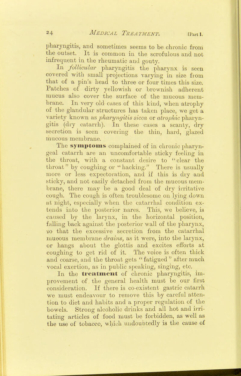 pharyngitis, and sometimes seems to be chronic from the outset. It is common in the scrofulous and not infrequent in the rheumatic and gouty. In follicular pharyngitis the pliarynx is seen covered -with small projections varying in size from that of a pin's head to three or four times this size. Patches of dirty yellowish or brownish adherent mucus also cover the surface of the mucous mem- brane. In very old cases of this kind, when atrophy of the glandular structures has taken place, we get a variety known as pharyngitis nicca or atrophic pharyn- gitis (dry catarrh). In these cases a scanty, dry secretion is seen covering the thin, hard, glazed mucous membrane. The syiiiptonis complained of in cLronic pharyn- geal catarrh are an uncomfortable sticky feeling in the throat, with a constant desire to clear the throat by coughing or hacking. There is usually more or less expectoration, and if this is dry and sticky, and not easily detached from the mucous mem- brane, there may be a good deal of dry irritative cough. The cough is often troublesome on lying down at night, especially when the catai'rhal condition ex- tends into the posterior nares. This, we believe, is caused by the larynx, in the horizontal position, falling back against the posterior wall of the pliarynx, «o that tbe excessive secretion from the catarrhal muoous membrane drains, as it were, into the larynx, or hangs about the glottis and excites efforts at coughing to get rid of it. The voice is often thick and coarse, and the throat gets fatigued after much vocal exertion, as in public speaking, singing, etc. In the treatment of chronic pharyngitis, im- provement of the general health must be our first consideration. If there is co-existent gastric catarrh we must endeavour to remove this by careful atten- tion to diet and habits and a proper regulation of the bowels. Strong alcoholic drinks and all hot and irri- tating articles of food must be forbidden, as well as the use of tobacco, which undoubtedly is the cause of